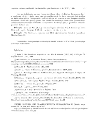 Algumas Mulheres da Hist´oria da Matem´atica, por Nascimento, J. B.- ICEN/ UFPa 37
Note que todo inteiro n˜ao nulo ´e soma repetida de +1 ou −1. Por isso dizemos que (Z, +)
´e gerado por −1, 0, +1. Assim como, todo inteiro diferente de 0 e 1 ´e, a menos de sinal, produto
de potˆencias de primos. E sempre que a multiplica¸c˜ao estiver presente, e nada dito pelo contr´ario,
se diz que a estrutura ´e gerado quando todo elemento ´e combina¸c˜ao dessa forma, podendo ainda
acrescentar-se determinados coeﬁcientes. E dependendo de situa¸c˜ao geral, a quantidade necess´aria
poder ser ﬁnita ou n˜ao.
Deﬁni¸c˜ao - Dado um Anel (A, +, ·) e um subconjunto n˜ao vazio I ⊂ A, dizemos que esse ´e
Ideal se: I1: (I, +) ´e Subgrupo de (A, +) I2: ∀a ∈ A e r ∈ I, a · r ∈ I
Deﬁni¸c˜ao - Um Anel (A, +, ·) em que todo Ideal seja ﬁnitamente Gerado ´e chamado de
Noetheriano, [4].
Finalizando, ´e desse ponto em diante que os estudos de EMILY NOETHER ganham origi-
nalidade e profundidade.
Referˆencias
[1] Boyer, C. B - Hist´oria da Matem´atica, trad. Elza F. Gomide (IME/USP), 2a Edi¸c˜ao, Ed.
Edgard Bl¨ucher Ltdda, 1988
[2] Discrimina¸c˜ao tira Mulheres de ´Areas Exatas e Preocupa Governo,
http://ultimosegundo.ig.com.br/educacao/discriminacao+tira+mulheres+de+areas+exatas+e+ pre-
ocupa+governo/n1238144853610.html, acesso dez/2011
[3] Dean, R. A - ´Algebra Abstrata, LTC, 1974
[4] Endle, O. - Teoria do N´umeros Alg´ebricos, Projeto Euclides, IMPA, 1986
[5] Eves, H. - Introdu¸c˜ao `a Hist´oria da Matem´atica, trad. Hygino H. Domingues, 3a edi¸c˜ao, Ed.
Unicamp, SP: 2002
[6] Garcia, A. e Lequain, Y. - ´Algebra : Um curso de Introdu¸c˜ao, Projeto Euclides, IMPA, 1988
[7] Gon¸calves, A. - Introdu¸c˜ao `a ´Algebra, Projeto Euclides, IMPA, 1979
[8] Herstein, I. - T´opicos de ´Algebra, Ed. Pol´ıgono, 1970
[9] Lang, S. - Algebra, Addison Wesley, 1965
[10] Monteiro, L.H. Jacy - Elementos de ´Algebra, IMPA
[11] Surge a Teoria Relativ´ıstica da Gravita¸c˜ao
www.on.br/certiﬁcados/ens dist 2008/site/conteudo/modulo2/8-surge a trg/trg.html, acesso dez/11
[12] The Emmy Noether Lectures, Presented by the Association for Women in Mathematics,
http://www.awm-math.org/noetherbrochure/TOC.html, acesso dez/11
AMALIE NOETHER: UMA GRANDE CIENTISTA DESCONHECIDA, IG Ciˆencia, repro-
duzido do The New York Times, 30/04/2012
http://ultimosegundo.ig.com.br/ciencia/2012-04-30/amalie-noether-grande-cientista-que-ninguem-
ouviu-falar.html, acesso maio/12
 