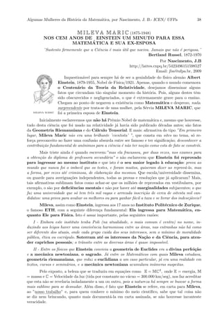 Algumas Mulheres da Hist´oria da Matem´atica, por Nascimento, J. B.- ICEN/ UFPa 38
M I L E V A M A R I C (1875-1948)
NOS CEM ANOS DE EINSTEIN UM MINUTO PARA ESSA
MATEM´ATICA E SUA EX-ESPOSA
¨Sustento ﬁrmemente que a Ciˆencia ´e mais ´util que nociva. Jamais que n˜ao ´e perigosa.¨
Bertland Russel, 1872-1970
Por Nascimento, J.B
http://lattes.cnpq.br/5423496151598527
Email: jbn@ufpa.br, 2009
MILEVA MARIC
Inquestion´avel para sempre h´a de ser a genialidade do f´ısico alem˜ao Albert
Einstein, 1879-1955, Nobel de F´ısica/1921. Apenas, quando o mundo comemora
o Centen´ario da Teoria da Relatividade, desejamos disseminar alguns
fatos que circundam t˜ao singular momento da hist´oria. Pois, alguns destes tˆem
sido obscurecidos e negligenciados, o que ´e extremamente grave para o ensino.
Chegam ao ponto de negarem a existˆencia como Matem´atica e desprezo, nada
::::::::::::::
surpreendente por trata-se de uma mulher, pela S´ervia MILEVA MARIC, que
foi a primeira esposa de Einstein.
Inicialmente esclarecemos que n˜ao h´a Prˆemio Nobel de matem´atica e, mesmo que houvesse,
tudo desta ciˆencia que foi usado na relatividade j´a havia sido publicado d´ecadas antes; s˜ao fatos
da Geometria Riemanniana e do C´alculo Tensorial. E mais: aﬁrmativa do tipo ”Em primeiro
lugar, Mileva Maric n˜ao era uma brilhante ’cientista’ ”, que consta em sites no tema, s´o re-
for¸ca preconceito ao fazer uma confus˜ao absurda entre ser famoso e ter signiﬁca¸c˜ao; desconhecer a
contribui¸c˜ao fundamental de anˆonimos para a ciˆencia ´e n˜ao ter no¸c˜ao como esta de fato se constr´oi.
Mais triste ainda ´e quando escrevem:”mas ela fracassou, por duas vezes, nos exames para
a obten¸c˜ao do diploma de professora secund´aria” e n˜ao esclarecem que Einstein foi reprovado
para ingressar ao mesmo instituto e que isto ´e o seu maior legado `a educa¸c˜ao: prova ao
mundo que nunca foi o imbecil que os testes, e foram muitos, quiseram dizer ao reprov´a-lo, mas
a forma, por vezes at´e criminosa, de elabora¸c˜ao dos mesmos. Que escola/universidade dissemina,
ou guarde para averigua¸c˜oes independentes, todas as provas e resolu¸c˜oes que j´a aplicaram? Mais,
tais aﬁrmativas sublimam fatos como achar-se que os milh˜oes de reprovados em vestibulares, por
exemplo, o s˜ao por deﬁciˆencias mentais e n˜ao por haver at´e marginalidades subjacentes; o que
faz uma universidade que s´o tem trˆes mil vagas e arrecada inscri¸c˜ao de cerca de oitenta mil can-
didatos: uma prova para avaliar os melhores ou para ganhar f´acil a taxa e se livrar dos indesej´aveis?
Mileva, assim como Einstein, ingressa aos 17 anos no Instituto Polit´ecnico de Zurique,
o famoso ETH, com a seguinte diferen¸ca fundamental: Ela ingressa para Matem´atica, en-
quanto Ele para F´ısica. Isto ´e assaz importante, pelas seguintes raz˜oes:
I - Embora este instituto tenha Poli (na atualidade, o mais comum ´e centro) no nome, in-
duzindo aos leigos haver uma convivˆencia harmoniosa entre as ´areas, nas entranhas n˜ao h´a como
ser diferente dos atuais, onde cada grupo cuida dos seus interesses, sem o m´ınimo de moralidade
p´ublica, ´etica ou escr´upulo. Soterram at´e os interesses da Na¸c˜ao e da Ciˆencia, para aten-
der caprichos pessoais; o trˆansito entre as diversas ´areas ´e quase imposs´ıvel.
II - Entre os f´ısicos que Einstein convivia a geometria de Euclides era a divina perfei¸c˜ao
e a mecˆanica newtoniana, o sagrado. J´a entre os Matem´aticos com quais Mileva estudava,
geometria riemanniana, que reduz a euclidiana a um caso particular, j´a era uma realidade em
textos, cursos e semin´arios, e a mecˆanica newtoniana acumulava in´umeras suspeitas.
Pelo exposto, a beleza que se traduziu em equa¸c˜oes como E = MC2
, onde E = energia, M
= massa e C = Velocidade da luz (tida por constante no v´acuo = 300.000 km/seg), nos faz acreditar
que esta n˜ao se revelaria isoladamente a um ou outro, pois a natureza h´a sempre se buscar a forma
mais sublime para se desnudar. Al´em disso, ´e fato que Einstein se refere, em carta para Mileva,
ao ”:::::
nosso::::::::::
trabalho” e, para quem conhece o m´ınimo do meio cient´ıﬁco, sabe que tal coisa n˜ao
se diz nem brincando, quanto mais document´a-la em carta assinada, se n˜ao houvesse inconteste
veracidade.
 