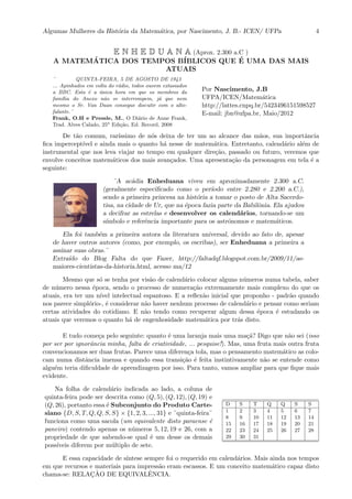 Algumas Mulheres da Hist´oria da Matem´atica, por Nascimento, J. B.- ICEN/ UFPa 4
E N H E D U A N A (Aprox. 2.300 a.C )
A MATEM´ATICA DOS TEMPOS B´IBLICOS QUE ´E UMA DAS MAIS
ATUAIS
¨ QUINTA-FEIRA, 5 DE AGOSTO DE 1943
... Apinhados em volta do r´adio, todos ouvem extasiados
a BBC. Esta ´e a ´unica hora em que os membros da
fam´ılia do Anexo n˜ao se interrompem, j´a que nem
mesmo o Sr. Van Daan consegue discutir com o alto-
falante.¨
Frank, O.H e Pressle, M., O Di´ario de Anne Frank,
Trad. Alves Calado, 25a
Edi¸c˜ao, Ed. Record, 2008
Por Nascimento, J.B
UFPA/ICEN/Matem´atica
http://lattes.cnpq.br/5423496151598527
E-mail: jbn@ufpa.br, Maio/2012
De t˜ao comum, rar´ıssimo de n´os deixa de ter um ao alcance das m˜aos, sua importˆancia
ﬁca impercept´ıvel e ainda mais o quanto h´a nesse de matem´atica. Entretanto, calend´ario al´em de
instrumental que nos leva viajar no tempo em qualquer dire¸c˜ao, passado ou futuro, veremos que
envolve conceitos matem´aticos dos mais avan¸cados. Uma apresenta¸c˜ao da personagem em tela ´e a
seguinte:
¨A ac´adia Enheduana viveu em aproximadamente 2.300 a.C.
(geralmente especiﬁcado como o per´ıodo entre 2.280 e 2.200 a.C.),
sendo a primeira princesa na hist´oria a tomar o posto de Alta Sacerdo-
tisa, na cidade de Ur, que na ´epoca fazia parte da Babilˆonia. Ela ajudou
a decifrar as estrelas e desenvolver os calend´arios, tornando-se um
s´ımbolo e referˆencia importante para os astrˆonomos e matem´aticos.
Ela foi tamb´em a primeira autora da literatura universal, devido ao fato de, apesar
de haver outros autores (como, por exemplo, os escribas), ser Enheduana a primeira a
assinar suas obras.¨
Extra´ıdo do Blog Falta do que Fazer, http://faltadqf.blogspot.com.br/2009/11/as-
maiores-cientistas-da-historia.html, acesso ma/12
Mesmo que s´o se tenha por vis˜ao de calend´ario colocar alguns n´umeros numa tabela, saber
de n´umero nessa ´epoca, sendo o processo de numera¸c˜ao extremamente mais complexo do que os
atuais, era ter um n´ıvel intelectual espantoso. E a reﬂex˜ao inicial que proponho - padr˜ao quando
nos parece simpl´orio-, ´e considerar n˜ao haver nenhum processo de calend´ario e pensar como seriam
certas atividades do cotidiano. E n˜ao tendo como recuperar algum dessa ´epoca ´e estudando os
atuais que veremos o quanto h´a de engenhosidade matem´atica por tr´as disto.
E tudo come¸ca pelo seguinte: quanto ´e uma laranja mais uma ma¸c˜a? Digo que n˜ao sei (isso
por ser por ignorˆancia minha, falta de criatividade, ... pesquise!). Mas, uma fruta mais outra fruta
convencionamos ser duas frutas. Parece uma diferen¸ca tola, mas o pensamento matem´atico as colo-
cam numa distˆancia imensa e quando essa transi¸c˜ao ´e feita instintivamente n˜ao se entende como
algu´em teria diﬁculdade de aprendizagem por isso. Para tanto, vamos ampliar para que ﬁque mais
evidente.
Na folha de calend´ario indicada ao lado, a coluna de
quinta-feira pode ser descrita como (Q, 5), (Q, 12), (Q, 19) e
(Q, 26), portanto essa ´e Subconjunto do Produto Carte-
siano {D, S, T, Q, Q, S, S} × {1, 2, 3, ..., 31} e ¨quinta-feira¨
funciona como uma sacola (um equivalente disto paraense ´e
paneiro) contendo apenas os n´umeros 5, 12, 19 e 26, com a
propriedade de que sabendo-se qual ´e um desse os demais
poss´ıveis diferem por m´ultiplo de sete.
D S T Q Q S S
1 2 3 4 5 6 7
8 9 10 11 12 13 14
15 16 17 18 19 20 21
22 23 24 25 26 27 28
29 30 31
E essa capacidade de s´ıntese sempre foi o requerido em calend´arios. Mais ainda nos tempos
em que recursos e materiais para impress˜ao eram escassos. E um conceito matem´atico capaz disto
chama-se: RELAC¸ ˜AO DE EQUIVALˆENCIA.
 