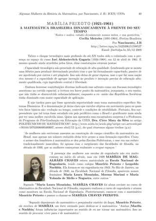 Algumas Mulheres da Hist´oria da Matem´atica, por Nascimento, J. B.- ICEN/ UFPa 40
M A R´I L I A P E I X O T O (1921-1961)
A MATEM´ATICA BRASILEIRA DINAMICAMENTE `A FRENTE DO SEU
TEMPO
¨Noites e noites, estudei devotamente nossos mitos, e sua geometria.¨
Cec´ılia Meireles (1091-1964), Poetisa Brasileira
Por Nascimento, J.B
http://lattes.cnpq.br/5423496151598527
Email: jbn@ufpa.br,Ab/12 2009
Talvez o choque tecnol´ogico mais profundo do s´ec.XX tenha sido o culminado com a pre-
sen¸ca no espa¸co do russo Iuri Alekseievitch Gagarin (1934-1968), em 12 de abril de 1961. E
mesmo quando ainda aturdidos pelos fatos, duas constata¸c˜oes estavam postas:
- Capacidade tecnol´ogica n˜ao prescinde de educa¸c˜ao de alta qualidade. Lembrando que se monta
uma f´abrica para produzir determinado produto com o que h´a formalmente capacitado, passivo de
ser apoderado por outros e at´e plagiado. Isso n˜ao deixa de gerar riqueza, mas o que faz uma na¸c˜ao
rica mesmo ´e a capacidade de agregar inova¸c˜ao ao produto e inova¸c˜ao precisa de educa¸c˜ao alta-
mente qualiﬁcada, cujo ingrediente central ´e liberdade.
- Embora houvesse contribui¸c˜oes diversas indicando esse advento como um fracasso tecnol´ogico
americano na corrida espacial, a certeza era haver ponto da matem´atica, porquanto, o seu ensino,
que n˜ao tinha se desenvolvido substancialmente, enquanto a ex- uni˜ao das Rep´ublicas Sovi´eticas
tinha dominado com maior capacidade de aplica¸c˜ao.
E n˜ao tardou para que fosse apontada superioridade num tema matem´atico espec´ıﬁco: Sis-
temas Dinˆamicos. E a denomina¸c˜ao j´a deixa claro que envolve objetos em movimento para os quais
trˆes fatos b´asicos s˜ao: evolu¸c˜ao no tempo, controle e condi¸c˜oes de estabilidade. Portanto, ﬁca sur-
preendente que tal tema fosse estudado em pa´ıs perif´erico como o Brasil e gratiﬁcante mais ainda
por ter uma mulher envolvida nisso. Quem nos apresenta essa encantadora surpresa ´e a Professora
do Programa de P´os-Gradua¸c˜ao em Educa¸c˜ao da UFES, Dra. Circe Mary da Silva no artigo
POLIT´ECNICOS OU MATEM´ATICOS?, http://www.scielo.br/scielo.php?script=sci arttext&pid
=S0104-59702006000400007, acesso abril/12 (g.n), do qual citaremos alguns trechos (g.n):
¨As mulheres n˜ao estiveram ausentes na constru¸c˜ao do campo cient´ıﬁco da matem´atica no
Brasil, mas apenas um n´umero reduzido delas teve acesso a uma forma¸c˜ao espec´ıﬁca. Como
o acesso dos brasileiros `a matem´atica se deu pelas Escolas Polit´ecnicas, e esse era um reduto
tradicionalmente masculino, foi apenas com o surgimento das faculdades de ﬁlosoﬁa, na
d´ecada de 1930, que as mulheres come¸caram realmente a ocupar espa¸cos.¨
¨A presen¸ca das mulheres nas escolas de engenharia n˜ao era muito
comum no in´ıcio do s´eculo, mas em 1939 MAR´ILIA DE MAG-
ALH˜AES CHAVES estava matriculada na Escola Nacional de
Engenharia, tendo como colegas Maur´ıcio Peixoto e Leopoldo
Nachbin. Ela formou-se em engenharia em 1943. No Rio de Janeiro, na
d´ecada de 1940, na Faculdade Nacional de Filosoﬁa, aparecem nomes
femininos: Maria Laura Mouzinho, Moema Mariani e Maria
Yolanda de Mello e Nogueira, entre outros.¨
Segundo ¨Maria Laura Mouzinho, MAR´ILIA CHAVES foi aluna ouvinte no curso de
Matem´atica da Faculdade Nacional de Filosoﬁa, enquanto realizava o curso de engenharia e atuava
como monitora na Escola Nacional de Engenharia. Posteriormente, casou-se com o matem´atico
Maur´ıcio Peixoto e passou a chamar-se MAR´ILIA CHAVES PEIXOTO.
¨Segundo depoimento do matem´atico e pesquisador em´erito do Impa, Maur´ıcio Peixoto,
ele recebeu de MAR´ILIA um forte est´ımulo para dedicar-se `a matem´atica: ”Ambos [Mar´ılia
e Nachbin] foram inﬂuˆencias importantes no sentido de eu me tornar um matem´atico. Isso no
sentido de procurar viver para e de matem´atica¨.
 
