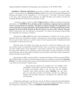 Algumas Mulheres da Hist´oria da Matem´atica, por Nascimento, J. B.- ICEN/ UFPa 41
MAR´ILIA CHAVES PEIXOTO desenvolveu trabalhos importantes em equa¸c˜oes difer-
enciais, e em pareceria com Maur´ıcio Peixoto publicou nos Anais da Academia Brasileira de
Ciˆencias dois artigos: On the inequalities y”’ ≤(?) G(x,y,y’,y”) , em 1949, e Structural stability
in the plane with enlarged boundary conditions, em 1959. Foi eleita como membro associado da
Academia Brasileira de Ciˆencias em 12 de junho de 1951.
¨A primeira mulher a entrar na ABC foi Marie Curie, em 1926, na categoria de associada
estrangeira, mas MAR´ILIA foi a primeira mulher brasileira a ingressar nessa academia.
Atuou como professora de C´alculo e Mecˆanica na Escola Nacional de Engenharia e em
cursos especiais no Centro Brasileiro de Pesquisas F´ısicas. Publicou pela Escola de En-
genharia da Universidade Federal do Rio de Janeiro um livro sobre C´alculo Vetorial.
Faleceu ainda jovem, mas sua dedica¸c˜ao `a matem´atica e seu talento n˜ao passaram despercebidos
da comunidade que come¸cava a se formar.¨
Notemos que a Dra. Circe faz muito mais: fundamenta no alvorecer de um dos mais im-
portantes centros da matem´atica no Brasil o necess´ario para uma pesquisa mais aprofundada no
tema na a¸c˜ao escolar, sendo esse o objetivo maior do nosso pequeno estudo. Complementa ainda
no espec´ıﬁco as referˆencias [1-7] e [9].
Havendo ainda um detalhe nesse relato que n˜ao tira o m´erito de nenhuma outra, ape-
nas evidˆencia muito da capacidade de Mar´ılia Peixoto. Pois, na sua ´epoca era socialmente quase
um acinte mulher querer cursar engenharia e mais ainda se envolver com matem´atica avan¸cada.
Isso tanto ´e fato hist´orico que os primeiros cursos de matem´atica estavam embutidos nos de Hu-
manas/Filosoﬁa, embora longe ainda de eliminar tal vis˜ao negativa da mulher estudar matem´atica,
apenas suavizada um pouco disto.
Em setembro de 1987, reunida na China, a Academia de Ciˆencia do Terceiro mundo (TWAS -
Third Wold Academy of Science) concedeu honraria pelos seus trabalhos ao matem´atico Maur´ıcio
Peixoto. Um relato completo disto consta na Revista Matem´atica Universit´aria, N.8, Dez/88, 1-25
e um trecho do seu discurso ´e seguinte (g.n):
¨Primeiramente gostaria de assinalar que este trabalho sobre
estabilidade estrutural foi realizado basicamente num certo n´umero
de artigo mencionados abaixo e que um deles foi um trabalho
conjunto como minha primeira esposa Mar´ılia, que n˜ao viveu
para ver o ﬁm dessa aventura. Foi grande, contudo, sua inﬂuˆencia
naqueles dias dourados, decisivos e j´a distante, de outubro de 1957
em Princeton.¨
Atualmente, ﬁnalizando, uma das ´areas que faz do Brasil reconhecido internacionalmente
em matem´atica ´e Sistemas Dinˆamicos. Portanto, ´e dever da escola brasileira referendar e apreciar,
pela magnitude e pioneirismo, o feito por MAR´ILIA CHAVES PEIXOTO.
 