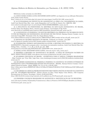 Algumas Mulheres da Hist´oria da Matem´atica, por Nascimento, J. B.- ICEN/ UFPa 42
Referˆencias (todas acessadas em abril/2012)
[1] A EDUCADORA MARIA LAURA MOUZINHO LEITE LOPES: um fragmento de sua ediﬁca¸c˜ao Matem´atica
(CO), Pedro Carlos Pereira
http://cimm.ucr.ac.cr/ocs/index.php/xiii ciaem/xiii ciaem/paper/viewFile/1611/489, acesso jun/13
[2] AS FUNDADORAS DO INSTITUTO DE MATEM ´ATICA E F´ISICA DA UNIVERSIDADE DA BAHIA,
Andr´e Lu´ıs Mattedi Dias, Hist. cienc. saude-Manguinhos vol.7 no.3 Rio de Janeiro Nov. 2000/Feb. 2001
www.scielo.br/scielo.php?script=sci arttext&pid=S0104-59702001000600005, acesso jun/13
[3] A INFLUˆENCIA DO POSITIVISMO NA HIST ´ORIA DA EDUCAC¸ ˜AO MATEM´ATICA NO BRASIL,
Cristina Dalva Van Berghem Motta, Antonio Carlos Brolezzi, Universidade de S˜ao Paulo
www.faced.ufu.br/colubhe06/anais/arquivos/426CristinaDalva AntonioCarlos.pdf, acesso jun/13
[4] A MATEM´ATICA ´E FEMININA? UM ESTUDO HIST ´ORICO DA PRESENC¸A DA MULHER EM INSTI-
TUTOS DE PESQUISA EM MATEM´ATICA DO ESTADO DE S˜AO PAULO, Mariana Feiteiro Cavalari, tese de
mestrado/Unesp/2007, Orientador: Prof. Dr. Sergio Roberto Nobre
www.athena.biblioteca.unesp.br/exlibris/bd/brc/33004137031p7/2007/cavalari mf me rcla.pdf, acesso jun/12
[5] DESAFIO DA MULHER CIENTISTA NO BRASIL, Publicado em Claudia, 1/01/2007
www.bv.fapesp.br/namidia/noticia/8257/desaﬁo-mulher-cientista-brasil/, acesso jun/12
[6] INTERSEC¸ ˜OES TE´ORICO METODOL ´OGICAS ENTRE A HIST ´ORIA DO ENSINO E A HIST ´ORIA DA
MATEM´ATICA: discutindo a pesquisa sobre o movimento da matem´atica moderna, Andr´e Lu´ıs Mattedi Dias, Rev.
Di´alogo Educ., Curitiba, v. 9, n. 26, p. 61-79, jan./abr. 2009
www2.pucpr.br/reol/index.php/DIALOGO?dd1=2584&dd99=view, acesso jun/13
[7] MARIA LAURA MOUZINHO LEITE LOPES, www.abc.org.br/ mlm, acesso jun/1
[8] MEM´ORIA E HIST´ORIA DA MATEM´ATICA NO BRASIL: A SA´IDA DE LEOPOLDO NACHBIN DO
IMPA, DIOGO FRANCO RIOS, www.ghoem.com/textos/p/dissertacao rios.pdf, acesso jun/13
[9] MULHERES CIENTISTAS NO BRASIL - ENTREVISTA PARA O JORNAL CORREIO BRAZILIENSE
- Blog Cientista que Virou M˜ae, L´ıgia Sena, www.cientistaqueviroumae.com.br/2012/02/mulheres-cientistas.html,
acesso jun/13
[10] MULHERES MATEM´ATICAS: PRESENC¸A FEMININA NA DOCˆENCIA NO ENSINO SUPERIOR DE
MATEM´ATICA DAS UNIVERSIDADES ESTADUAIS PAULISTAS - BRASIL, Mariana Feiteiro Cavalari, Univer-
sidade Federal de Itajuba - Brasil, RBHM, Vol. 10, no 19, p. 89-102, 2010
http://rbhm.org.br/issues/RBHM%20-%20vol.10,%20no19,%20abril%20(2010)/5%20-%20Mariana%20-%20ﬁnal.pdf,
acesso jun/13
[11] MULHERES NA CIˆENCIA:PROBLEMATIZANDO DISCURSOS E PR ´ATICAS SOCIAIS NA CONSTITUI-
C¸ ˜AO DE ’MULHERES-CIENTISTAS’, Fabiane Ferreira da Silva, Paula Regina Costa Ribeiro, VIII Congresso
Iberoamericano de Ciˆencia, Tecnologia e Gˆenero, 05-09/abril/2010
http://200.134.25.85/eventos/cictg/conteudo cd/e5 mulheres na ci%c3%aancia.pdf, acesso jun/13
[12] PRIMEIRO COL ´OQUIO BRASILEIRO DE MATEM´ATICA: IDENTIFICAC¸ ˜AO DE UM REGISTRO,
www.each.usp.br/ixsnhm/Anaisixsnhm/Comunicacoes/1 Raiz A Primeiro Col%C3%B3quio Brasileiro de Matem
%C3%A1tica.pdf, acesso jun/13
 