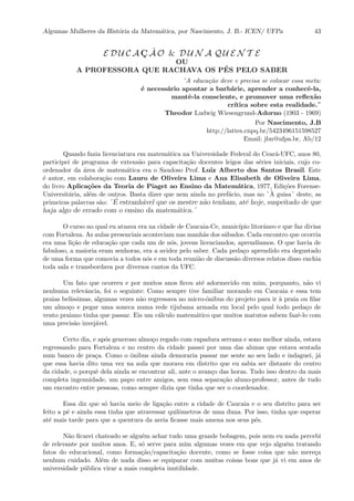 Algumas Mulheres da Hist´oria da Matem´atica, por Nascimento, J. B.- ICEN/ UFPa 43
E D U C A C¸ ˜A O & D U N A Q U E N T E
OU
A PROFESSORA QUE RACHAVA OS P´ES PELO SABER
¨A educa¸c˜ao deve e precisa se colocar essa meta:
´e necess´ario apontar a barb´arie, aprender a conhecˆe-la,
mantˆe-la consciente, e promover uma reﬂex˜ao
cr´ıtica sobre esta realidade.¨
Theodor Ludwig Wiesengrund-Adorno (1903 - 1969)
Por Nascimento, J.B
http://lattes.cnpq.br/5423496151598527
Email: jbn@ufpa.br, Ab/12
Quando fazia licenciatura em matem´atica na Universidade Federal do Cear´a-UFC, anos 80,
participei de programa de extens˜ao para capacita¸c˜ao docentes leigos das s´eries iniciais, cujo co-
ordenador da ´area de matem´atica era o Saudoso Prof. Luiz Alberto dos Santos Brasil. Este
´e autor, em colabora¸c˜ao com Lauro de Oliveira Lima e Ana Elisabeth de Oliveira Lima,
do livro Aplica¸c˜oes da Teoria de Piaget ao Ensino da Matem´atica, 1977, Edi¸c˜oes Forense-
Universit´aria, al´em de outros. Basta dizer que nem ainda no pref´acio, mas no ¨ `A guisa¨ deste, as
primeiras palavras s˜ao: ¨´E estranh´avel que os mestre n˜ao tenham, at´e hoje, suspeitado de que
haja algo de errado com o ensino da matem´atica.¨
O curso no qual eu atuava era na cidade de Caucaia-Ce, munic´ıpio litorˆaneo e que faz divisa
com Fortaleza. As aulas presenciais aconteciam nas manh˜as dos s´abados. Cada encontro que ocorria
era uma li¸c˜ao de educa¸c˜ao que cada um de n´os, jovens licenciandos, aprend´ıamos. O que havia de
fabuloso, a maioria eram senhoras, era a avidez pelo saber. Cada peda¸co aprendido era degustado
de uma forma que comovia a todos n´os e em toda reuni˜ao de discuss˜ao diversos relatos disso enchia
toda sala e transbordava por diversos cantos da UFC.
Um fato que ocorreu e por muitos anos ﬁcou at´e adormecido em mim, porquanto, n˜ao vi
nenhuma relevˆancia, foi o seguinte: Como sempre tive familiar morando em Caucaia e essa tem
praias bel´ıssimas, algumas vezes n˜ao regressava no micro-ˆonibus do projeto para ir `a praia ou ﬁlar
um almo¸co e pegar uma soneca numa rede tijubana armada em local pelo qual todo peda¸co de
vento praiano tinha que passar. Eis um c´alculo matem´atico que muitos matutos sabem fazˆe-lo com
uma precis˜ao invej´avel.
Certo dia, e ap´os generoso almo¸co regado com rapadura serrana e sono melhor ainda, estava
regressando para Fortaleza e no centro da cidade passei por uma das alunas que estava sentada
num banco de pra¸ca. Como o ˆonibus ainda demoraria passar me sente ao seu lado e indaguei, j´a
que essa havia dito uma vez na aula que morava em distrito que eu sabia ser distante do centro
da cidade, o porquˆe dela ainda se encontrar ali, ante o avan¸co das horas. Tudo isso dentro da mais
completa ingenuidade, um papo entre amigos, sem essa separa¸c˜ao aluno-professor, antes de tudo
um encontro entre pessoas, como sempre dizia que tinha que ser o coordenador.
Essa diz que s´o havia meio de liga¸c˜ao entre a cidade de Caucaia e o seu distrito para ser
feito a p´e e ainda essa tinha que atravessar quilˆometros de uma duna. Por isso, tinha que esperar
at´e mais tarde para que a quentura da areia ﬁcasse mais amena nos seus p´es.
N˜ao ﬁcarei chateado se algu´em achar tudo uma grande bobagem, pois nem eu nada percebi
de relevante por muitos anos. E, s´o serve para mim algumas vezes em que vejo algu´em tratando
fatos do educacional, como forma¸c˜ao/capacita¸c˜ao docente, como se fosse coisa que n˜ao mere¸ca
nenhum cuidado. Al´em de nada disso se equiparar com muitas coisas boas que j´a vi em anos de
universidade p´ublica virar a mais completa inutilidade.
 