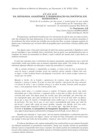 Algumas Mulheres da Hist´oria da Matem´atica, por Nascimento, J. B.- ICEN/ UFPa 44
L E A N A M
DA MITOLOGIA AMAZˆONIDA `A SIMBOLIZAC¸ ˜AO DA DOCˆENCIA EM
MATEM´ATICA
¨Serviu-lhe de incubadora, por dois meses, o ’soutien-gorge’ de uma mulata
de fartos bustos que lhe emprestava calor.¨
Descri¸c˜ao do ¨nascimento¨ do matem´atico paraense Ruy Britto [6]
Por Nascimento, J.B
http://lattes.cnpq.br/5423496151598527
Email: jbn@ufpa.br, Ab/12
´E ineg´avel que o professado brasileiro que vive unicamente da sala de aula, em todos os n´ıveis,
sofre das situa¸c˜oes das mais deprimentes. E um caso representativo disto no contexto amazˆonico ´e
da professora das s´eries iniciais que trabalha nas escolas das ilhas, as quais conjugam quest˜oes de
gˆenero com o isolamento que vai muito al´em do geogr´aﬁco para caracterizar o descaso p´ublico pela
educa¸c˜ao.
Em alguns casos a luta pela constru¸c˜ao de saber ﬁca mesmo parecendo o digladiar-se entre
um ser mitol´ogico e uma realidade dura e persistente. Isso no geral, com aprofundamentos ante as
condi¸c˜oes do ensino da matem´atica no Brasil, o qual ´e sofr´ıvel at´e mesmo onde o pa´ıs oferece as
melhores estruturas.
E tudo isso contrasta com a exuberˆancia da riqueza amazˆonida, especialmente com o n´ıvel de
criatividade, sendo suas lendas uma as maiores express˜oes desse poder. Um trecho de artigo que
referencia algumas reﬂex˜oes em educa¸c˜ao e ensino da matem´atica ´e o seguinte:
¨Ela se arrasta sorrateira e esquadrinha os campos, os leitos secos de rios, `a procura de
ossos de on¸cas e, quando consegue reunir um esqueleto inteiro, quando o ´ultimo osso est´a
no lugar e a bela escultura branca est´a disposta `a sua frente, ela se junta ao fogo e pensa na
can¸c˜ao que ir´a cantar.
Quando se decide, ela se levanta e aproxima-se da criatura, ergue seus bra¸cos sobre o
esqueleto e come¸ca a cantar. ´E a´ı que os ossos das costelas e das pernas da on¸ca come¸cam
a se forrar de carne, e que a criatura come¸ca a se cobrir de pelos. Leanam canta um pouco
mais, e uma propor¸c˜ao maior da criatura ganha vida.
Leanam canta mais, e a criatura come¸ca a respirar. E Leanam ainda canta, com tanta
intensidade que o ch˜ao estremece, e enquanto canta, a on¸ca abre os olhos, d´a um salto e sai
correndo pela mata. Em algum ponto da corrida, quer pela velocidade, por atravessar um
rio respingando ´agua, quer pela incidˆencia de um raio de sol ou de luar sobre seu ﬂanco,
diz-se que a on¸ca, de repente, ´e transformada numa mulher que ri e corre livre na dire¸c˜ao
do horizonte. Por isso, diz-se que, se vocˆe estiver perambulando pela mata, por volta do
pˆor-do-sol, e quem sabe esteja um pouco perdido, cansado, sem d´uvida, vocˆe tem sorte,
porque Leanam pode simpatizar com vocˆe e lhe ensinar algo - algo al´em da alma.¨
Extra´ıdo de Leanam, A mitopo´etica do Imagin´ario Amazˆonico, Scarleth Yone O’hara
www.ufpa.br/projetogepem/administrator/artigogepemscarleth.pdf, acesso Mar¸c/12
Ressalto que educa¸c˜ao ´e ¨ca¸car ossos¨ at´e nas maiores profundezas e combin´a-los para for-
mar um esqueleto que possa com alguns ¨cantos¨ ser meios de vidas. Porquanto, esse texto ´e como
um manjar `a mesa que todos da escola podem ¨sentar-se¨ para ce´a-lo e ser saciado.
E todas as disciplinas o s˜ao, apenas matem´atica tem combinat´oria na sua essˆencia formando
um b´alsamo penetrante no pensamento matem´atico. Assim, por exemplo, divis˜ao de quantidades
inteiras ´e para se compreender fatos como o seguinte: dez objetos podem ser combinados em grupos
em que todos tenham a mesma quantidade, quando se determina quantos destes grupos se formaram
e quantos objetos sobraram.
 