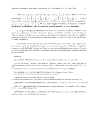 Algumas Mulheres da Hist´oria da Matem´atica, por Nascimento, J. B.- ICEN/ UFPa 45
Outro caso ´e quando se quer calcular algo como
1
2
+
1
3
, por exemplo. Deve-se saber das
equivalˆencias
1
2
=
2
4
=
3
6
=
4
8
=
5
10
=
6
12
= · · · ,
1
3
=
2
6
=
3
9
=
4
12
=
5
15
= · · · e que o
total pedido ´e invariante quando qualquer fra¸c˜ao ´e trocada por outra equivalente sua, porquanto
1
2
+
1
3
=
2
4
+
1
3
=
1
2
+
2
6
=
3
6
+
2
6
=
5
6
. Ou seja, cada fra¸c˜ao equivalente ´e como um ¨ossinho¨
que precisa se aprender como combin´a-los para determinar o valor requerido.
E tal qual como promete Leanam, um ensino da matem´atica combinando tudo de uma
forma bem organizada leva tanto ¨le˜aozinho¨ quanto ¨leoazinha¨ conquistar um bom lugar na
vida. Porquanto, defende-se que um ensino da matem´atica de qualidade construir´a um equil´ıbrio
em termos de gˆenero no acesso ao ensino superior em todos os n´ıveis, com mais ˆenfase nas ´areas de
Exatas e Tecnol´ogicas.
Finalizando, a falta disto faz com que em universidade na Amazˆonia, cuja origem essen-
cial tem por lenda um reino feminino, [3], a presen¸ca dessas em cursos de Exatas e engenharia
transpare¸ca mais indicador do desprezo dessas por carreiras proﬁssionais desses setores. E sendo
repetitivo, desenvolvimento cient´ıﬁco e tecnol´ogico minimamente saud´avel exige qualiﬁcar toda m˜ao
de obra poss´ıvel.
Referˆencias
[1] A CIˆENCIA ´E MASCULINA?, Chassot, A. I., Cole¸c˜ao Aldus 16, Ed. Unisinos, 2a
edi¸c˜ao, 2006
[2] A DOCˆENCIA NO CURSO DE LICENCIATURA EM F´ISICA DA UFPA: HIST ´ORIA E GˆENERO, Maria da
Concei¸c˜ao Gemaque de Matos, tese de mestrado, Orientador: Prof. Dr. Paulo S´ergio de Almeida Corrˆea, ICED/UFPA,
2010,
www.ppged.belemvirtual.com.br/arquivos/File/dissertacoes2010/dissertacaomariagemaque2008.pdf
[3] A MULHER E AS LENDAS AMAZ ˆONICAS, blog BEPELI, Educa¸c˜ao, Arte e Cultura
www.bepeli.com.br/es/mitos lendas lendasamazonia.html, acesso Mar¸c/12
[4] GEPEM - Grupo de Estudos e Pesquisa Eneida de Moraes,
www.ufpa.br/projetogepem/index.php?option=com content&view=article&id=4&Itemid=4, acesso Mar¸c/12
[5] P´AGINA DA PROFESSORA SALETE SOUZA DE OLIVEIRA, www.professores.uﬀ.br/salete/, acesso Mar¸c/12
[6] RUY DA SILVEIRA BRITTO, Conjuntos Lineares; Sucess˜ao, Mem´oria 1 - org. Bassalo, J. M. F., Alencar,
P. T.S., e Veloso, J.M.M, Edufpa, 1998
[7] UM BREVE PANORAMA DA MATEM´ATICA NO PAR´A, Thiago Sousa Costa, TCC/ICEN/UFPA/2011,
Orientadora/ Dra. Celsa Herminia de Melo Maranh˜ao
 