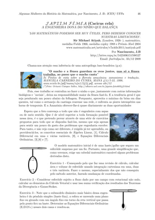 Algumas Mulheres da Hist´oria da Matem´atica, por Nascimento, J. B.- ICEN/ UFPa 46
J A P I I M F ˆE M E A (Cacicus cela)
A ENGENHEIRA DONA DO NINHO QUE BALANC¸A
’LOS MATEM ´ATICOS PODEMOS SER MUY ´UTILES, PERO DEBEMOS CONOCER
NUESTRAS LIMITACIONES’.
Sir Michael Atiyah, (Londres, 1926- ), matem´atico,
medalha Fields 1966, medalha copley 1988 e Prˆemio Abel 2004
www.matematicalia.net/articulos/v7n4dic2011/matiyah.pdf
Por Nascimento, J.B
http://lattes.cnpq.br/5423496151598527
Email: jbn@ufpa.br, Ab/12 2009
Chama-nos aten¸c˜ao essa inferˆencia de uma antrop´ologa luso-brasileira (g.n):
¨O macho e a fˆemea guardam os ovos juntos, ::::
mas::::
s´o:::
a ::::::::
fˆemea
::::::::::
trabalha, ao passo que o macho canta¨
In Pontos de vista sobre a ﬂoresta amazˆonica: xamanismo e tradu¸c˜ao,
MANUELA CARNEIRO DA CUNHA, MANA 4(1):7-22, 1998,
www.scielo.br/pdf/mana/v4n1/2424.pdf, acesso abr/12
(*)Foto: Octavio Campos Salles, http://olhares.uol.com.br/japiim-foto669449.html
Pois, esse trabalho se centraliza no fazer o ninho o que, juntamente com outras informa¸c˜oes
biol´ogicas e ¨sociais¨, deixa na responsabilidade maior da fˆemea fazˆe-lo. E a tendˆencia geral ´e que
seja pendurado um pouco abaixo da folhagem. Porquanto, aproveita o m´aximo da brisa em dias
quentes, tal como o sertanejo da caatinga cearense usa rede, e enfrenta as piores intemp´eries nas
horas de temporais. E a Amazˆonia oferecer-lhe-´a quase diariamente as duas oportunidades
Espero que a foto conven¸ca a todo que n˜ao ´e engenheira com aspas
ou de meio sentido. Que ´e de n´ıvel superior a toda forma¸c˜ao poss´ıvel
nessa ´area, ´e o que pretendo provar atrav´es de uma s´erie de exerc´ıcios
propostos para todo que se disponha fazˆe-los, mesmo que seja apenas
para sentir um pouco do gosto dos problemas que engenharia envolve.
Para tanto, e n˜ao vejo como ser diferente, ´e exigido j´a ter aprendido, ou
providenci´a-los, os conceitos essenciais de ´Algebra Linear, [1], C´alculo
Diferencial em uma e v´arias vari´aveis, [9], e Equa¸c˜oes Diferenciais
Ordin´arias, [3],[6] e [7].
O modelo matem´atico inicial ´e de uma haste/galho que segura um
esfer´oide suspenso por um ﬁo. Portanto, uma grande simpliﬁca¸c˜ao que,
como veremos, exige um cabedal matem´atico razo´avel alguns problemas
derivados disto.
Exerc´ıcio 1 - Come¸cando pelo que faz uma revis˜ao de c´alculo, calcular
´area e volume de esfer´oide usando integra¸c˜ao cartesiana em uma, duas
e trˆes vari´aveis. Fazer o mesmo, especialmente dos que n˜ao conseguiu
pelo m´etodo anterior, fazendo mudan¸cas de coordenadas.
Exerc´ıcio 2 - Considerar esfer´oide sujeito a ﬂuxo dado por um campo com rotacional n˜ao nulo,
calcular os elementos do C´alculo Vetorial e usar isso numa veriﬁca¸c˜ao dos resultados dos Teoremas
da Divergˆencia e Gauss-Stokes.
Exerc´ıcio 3 - Note que o submodelo dinˆamico mais b´asico dessa engen-
heira ´e do pˆendulo simples (haste ﬁxa), a esfera se movendo num plano
ﬁxo ou girando com um ˆangulo ﬁxo em torno da reta vertical que passa
pelo ponto ﬁco na haste. Determine as Equa¸c˜oes Diferenciais Ordin´arias
(E.D.O’s.) nesses dois casos e resolva-as.
 