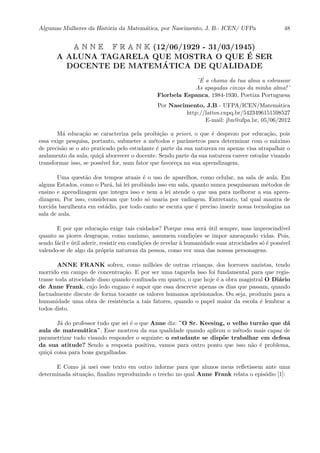 Algumas Mulheres da Hist´oria da Matem´atica, por Nascimento, J. B.- ICEN/ UFPa 48
A N N E F R A N K (12/06/1929 - 31/03/1945)
A ALUNA TAGARELA QUE MOSTRA O QUE ´E SER
DOCENTE DE MATEM´ATICA DE QUALIDADE
¨´E a chama da tua alma a esbrasear
As apagadas cinzas da minha alma!¨
Florbela Espanca, 1984-1930, Poetiza Portuguesa
Por Nascimento, J.B - UFPA/ICEN/Matem´atica
http://lattes.cnpq.br/5423496151598527
E-mail: jbn@ufpa.br, 05/06/2012
M´a educa¸c˜ao se caracteriza pela proibi¸c˜ao a priori, o que ´e desprezo por educa¸c˜ao, pois
essa exige pesquisa, portanto, submeter a m´etodos e parˆametros para determinar com o m´aximo
de precis˜ao se o ato praticado pelo estudante ´e parte da sua natureza ou apenas visa atrapalhar o
andamento da aula, qui¸c´a aborrecer o docente. Sendo parte da sua natureza carece estudar visando
transformar isso, se poss´ıvel for, num fator que favore¸ca na sua aprendizagem.
Uma quest˜ao dos tempos atuais ´e o uso de aparelhos, como celular, na sala de aula. Em
alguns Estados, como o Par´a, h´a lei proibindo isso em sala, quanto nunca pesquisaram m´etodos de
ensino e aprendizagem que integra isso e nem a lei atende o que usa para melhorar a sua apren-
dizagem. Por isso, consideram que todo s´o usaria por vadiagem. Entretanto, tal qual mantra de
torcida barulhenta em est´adio, por todo canto se escuta que ´e preciso inserir novas tecnologias na
sala de aula.
E por que educa¸c˜ao exige tais cuidados? Porque essa ser´a ´util sempre, mas imprescind´ıvel
quanto as piores desgra¸cas, como nazismo, assumem condi¸c˜oes se impor amea¸cando vidas. Pois,
sendo f´acil e ´util aderir, resistir em condi¸c˜oes de revelar `a humanidade suas atrocidades s´o ´e poss´ıvel
valendo-se de algo da pr´opria natureza da pessoa, como vez uma das nossas personagens.
ANNE FRANK sofreu, como milh˜oes de outras crian¸cas, dos horrores nazistas, tendo
morrido em campo de concentra¸c˜ao. E por ser uma tagarela isso foi fundamental para que regis-
trasse toda atrocidade disso quando conﬁnada em quarto, o que hoje ´e a obra magistral O Di´ario
de Anne Frank, cujo ledo engano ´e supor que essa descreve apenas os dias que passam, quando
factualmente discute de forma tocante os valores humanos aprisionados. Ou seja, produziu para a
humanidade uma obra de resistˆencia a tais fatores, quando o papel maior da escola ´e lembrar a
todos disto.
J´a do professor tudo que sei ´e o que Anne diz: ¨O Sr. Keesing, o velho turr˜ao que d´a
aula de matem´atica¨. Esse mostrou da sua qualidade quando aplicou o m´etodo mais capaz de
parametrizar tudo visando responder o seguinte: o estudante se disp˜oe trabalhar em defesa
da sua atitude? Sendo a resposta positiva, vamos para outro ponto que isso n˜ao ´e problema,
qui¸c´a coisa para boas gargalhadas.
E Como j´a usei esse texto em outro informe para que alunos meus reﬂetissem ante uma
determinada situa¸c˜ao, ﬁnalizo reproduzindo o trecho no qual Anne Frank relata o epis´odio [1]:
 