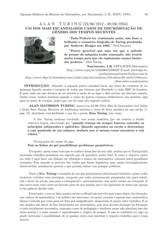 Algumas Mulheres da Hist´oria da Matem´atica, por Nascimento, J. B.- ICEN/ UFPa 50
A L A N T U R I N G (23/06/1912 - 08/06/1954)
UM DOS MAIS ESCANDALOSOS CASOS DE DISCRIMINAC¸ ˜AO DE
GˆENERO DOS TEMPOS RECENTES
¨Tudo Poderia ter continuada assim, n˜ao fosse a
brilhante e exaustiva biograﬁa de Turing produzida
por Andrews Hodges em 1985.¨ Paul Stratern
¨Parece prov´avel que uma vez que o m´etodo
de pensar da m´aquina tenha come¸cado, n˜ao levaria
muito tempo para que ela suplantasse nossos limita-
dos poderes.¨ Alan Turing
Nascimento, J.B, UFPA/ICEN/Matem´atica
http://lattes.cnpq.br/5423496151598527 E-mail: jbn@ufpa.br,
joaobatistanascimento@yahoo.com.br
http://www.ufpa.br/beiradorio/novo/index.php/leia-tambem/124-edicao-93–abril/1189-novo-
olhar-sobre-a-matematica
INTRODUC¸ ˜AO - Durante a segunda guerra mundial havia um tˆenue ﬁo condutor de es-
peran¸cas ligando mentes e cora¸c˜oes de todos que lutavam por liberdade: a r´adio BBC de Londres.
E para cada um n˜ao deixava de ser terr´ıvel o medo de ao ligar o dial ouvisse um discurso nazista.
Assim como, muitos sentiram quando o rumo da guerra come¸cou desfavorecer aos nazistas; algo
para se sentir de cora¸c˜ao, posto que, era do mais alto segredo militar.
ALAN MATHISON TURING, nasceu em 23/06/1912, ﬁlho do funcion´ario civil Julius
e Ethel Sara Turing. Recortes de lembran¸ca materna e verso de festa natalina da sua escola, [1,
p´ag. 17], desenham com facilidade o que foi o jovem Alan Turing, tais como:
’A Sra. Turing continua revelando, com muita mod´estia, que ela ensinou a dividir
n´umeros longos, observando que ¨quando crian¸ca ele sempre buscava entender os
princ´ıpios subjacentes e aplic´a-los. Quando aprendeu na escola a determinar
a raiz quadrada de um n´umero, deduziu por si mesmo como encontrar a raiz
c´ubica.¨’
’Turing gosta do campo de jogo.
Pois as linhas do gol possibilitam problemas geom´etricos.’
O exposto, assim como tudo que se conhece dessa fase da sua vida, mostra que se Turing tinha
pretens˜ao cient´ıﬁca grandiosa era segredo que ele guardava muito bem. E como o objetivo maior
em tudo ´e aqui fazer um di´alogo em educa¸c˜ao e ensino da matem´atica, estamos antes grandiosos
exemplos. Pois quando se procura das raz˜oes que fazem Inglaterra uma na¸c˜ao tecnologicamente
desenvolvida, usualmente querem o que possam imitar com pompas pol´ıticas.
Nisso a Sra. Turing ´e exemplar de um dos patrimˆonios educacionais britˆanico, quase todos
invis´ıveis, vizinhos nem enxergam, composto por m˜aes minimamente preparadas n˜ao para substi-
tuir o dever da escola, mas para o emergencial e, principalmente, n˜ao meter medos na crian¸cada. E
isso serve mais como aviso ao docente para de que mam˜ae n˜ao ´e t˜ao ignorante no tema que apenas
a sua palavra decida tudo.
Entretanto, e sem se falar quanto escola no Brasil n˜ao percebe pais como objeto da educa¸c˜ao,
nos centros de matem´atica, e s´o p´ublico me interessa e no geral, exce¸c˜ao ´e apenas isso, matem´atica
b´asica ´e tratada por coisa para ser feita por insigniﬁcante, desprovida de pouco valor cient´ıﬁco. E s´o
isso implica n˜ao haver de fato licenciatura em matem´atica, pois essa deveria abranger na forma¸c˜ao
o todo socialmente necess´ario, enquanto curso de pedagogia e similares quase n˜ao abordam isso das
s´eries inicias e o mais comum ´e reproduzindo o tr´agico de sempre. E n˜ao se confunda ter algo na
grade curricular e possibilidade de se ganhar extra com interesse e respeito cient´ıﬁco que o tema
merece.
 