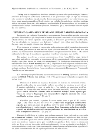 Algumas Mulheres da Hist´oria da Matem´atica, por Nascimento, J. B.- ICEN/ UFPa 51
Turing mostra o esperado do estudante nessa via de v´arias m˜aos que ´e educa¸c˜ao. Portanto,
prescinde de esfor¸co da parte desses e at´e tentar ir um pouco mais longe. Ou seja, ao educando
cabe aprender o trabalhado em sala de aula, do que consideramos saber, e at´e tentar dos que n˜ao.
Logo, vamos ao mais esquecido no Brasil, estudo ´e um trabalho dos mais duros e por isso condi¸c˜oes
b´asicas estruturais, livros, etc., n˜ao podem ser negligenciadas. E a dureza nisso ´e por necessitar de
aprofundamento no que a humanidade produziu, conceber do que j´a foi sonhado e tocar em alguns
dos seus mist´erios.
HIST´ORICO, MATEM ´ATICA BIN ´ARIA DE LEIBNIZ E ´ALGEBRA BOOLEANA
Lembrando que tudo aqui ´e para despertar curiosidade, fazer estudo e pesquisa, uma coisa
que nunca foi minist´erio ´e que computador no sentido de registrar, armazenar, recuperar informa¸c˜ao
e fazer c´alculos, em vers˜oes separadas ou integradas, se desconhece que civiliza¸c˜ao n˜ao teve [2-6].
Pois um calend´ario, por exemplo, ´e isso, dado que, ¨teclando¨ com o olhar uma folha localizamos
dia, mˆes e ano, porquanto, obtemos essa informa¸c˜ao.
E de todos que se conhece, o computador antigo mais avan¸cado ´e a m´aquina denominada
de Antic´ıtera, por acharem os seus resto em ´aguas pr´oximas dessa ilha Grega em 1901 e s´o teve
parte da sua funcionalidade desvendada recentemente. De aproximadamente do s´ec. I a.C, nem se
sonhava haver tal tipo de m´aquina ou capacidade cient´ıﬁca e tecnol´ogica para fazˆe-la.
Em qualquer aspecto que se queira concentrar nesse tema ´e uma hist´oria longa e puxarei
para o lado matem´atico, porquanto, os processos de c´alculo computacionais e s´o os aritm´eticos mais
simples. Al´em disso, apenas um pouco e do tempo recente. Um destaque em m´aquina de calcular ´e
o matem´atico francˆes Blaise Pascal (1623 -1662). Algumas das suas m´aquinas ainda funcionam,
operam adi¸c˜oes e subtra¸c˜oes com at´e oito d´ıgitos e as engrenagens s˜ao exemplares primorosos da en-
genharia mecˆanica dispon´ıvel nessa ´epoca. Atualmente, denomina¸c˜ao Linguagem de Programa¸c˜ao
Pascal ´e em sua homenagem.
E a interven¸c˜ao inigual´avel antes dos contemporˆaneos de Turing, deve-se ao matem´atico
alem˜ao Gottfried Wilhelm Von Leibniz (1646-1716), que resumo repoduzindo os seguintes dois
trechos (g.n):
¨O interesse de Leibniz em m´aquinas de calcular era mais do que meramente pr´atico.
Quando ainda estava na universidade, elaborou um artigo que explicava a base te´orica
de qualquer calculadora e o que ela podia fazer. (um trabalho que anunciava as id´eias
seminais de Turing sobre esse assunto quase 300 anos mas tarde) Por volta da mesma
´epoca Leibniz inventou tamb´em uma matem´atica bin´aria, como aquela que
viria a se tornar a linguagem dos computadores digitais- embora n˜ao tenha
combinada as duas coisas.¨ [7], p´ag. 16
¨Considere, por exemplo, o projeto de nunca escrito como o qual G. W. Leibniz
(1646- 1716) sonhou no ﬁnal dos s´eculo XVII: criar uma linguagem matem´atica
especial por meio da qual ele pudesse escrever uma esp´ecie de enciclop´edia
englobando todo o conhecimento humano. Essa linguagem seria desenvolvida
a partir de s´ımbolos matem´aticos que pudessem ser manipulados de acordos
com as regras de dedu¸c˜ao. ¨ [1], p´ag. 35
Portanto, ´e cab´ıvel que se explique aqui, embora apenas de forma embrion´aria o que venha
ser Matem´atica Bin´aria. E sem d´uvida que processo de contagem e registro s˜ao bens culturais,
portanto, abordarei o que ´e mais comum dentro da dita cultural ocidental, sem deixar de ressaltar
haver nisso muito de enganoso, posto que, encantado com produtos disto, como ´e o computador
moderno, ﬁca-se com na impress˜ao, qui¸c´a pretensiosamente, de que as demais seriam in´uteis. E
vamos ao mais importante, que ´e mostrar matem´atica nascendo de certas brincadeiras, reproduzindo
um pouco de material que uso em capacita¸c˜ao docente das s´erie iniciais.
 