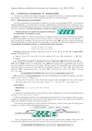 Algumas Mulheres da Hist´oria da Matem´atica, por Nascimento, J. B.- ICEN/ UFPa 52
0.1 CAP´ITULO: NUMERAIS E OPERAC¸ ˜OES
Faremos uma resumida introdu¸c˜ao de algumas concep¸c˜oes de numerais e a complementa¸c˜ao deixamos
para pesquisa, o que n˜ao ´e uma atitude localizada, mas parte da nossa metodologia.
0.1.1 Representando quantidades
Uma das competˆencias em matem´atica constitui-se em operar com quantidades (PCN), o que demanda
algumas habilidades, e a principal delas ´e entender o signiﬁcado das representa¸c˜oes destas. Lembramos que a
concep¸c˜ao de quantidade aparece em todas as civiliza¸c˜oes e se diferencia entre alguns povos pela forma como
cada um a representa; este fato determina os meios de registro e comunica¸c˜ao das quantidades.
Vejamos formas de registros de algumas civiliza¸c˜oes
da quantidade de bolinhas ao lado.
Eg´ıpcios (4.000 a.C) - Em um certo per´ıodo, os Eg´ıpcios usaram uma s´erie de s´ımbolos para designar
e registrar quantidades, tais como: um osso ou tra¸co vertical ( ) para uma unidade, um osso dobrado ( ∩ )
para representar dez unidades, um la¸co para cem, uma ﬂor de l´otus ( ♣ ) para mil e muitas outras ﬁguras.
Faziam justaposi¸c˜ao nas representa¸c˜oes das quantidades, em princ´ıpio, sem uma ordem deﬁnida. Neste caso,
a quantidade de bolinhas podem ser representadas pelos numerais:
ou ou
Romanos- Registravam usando os algarismos romanos I, V, X, L, C, D, M e tra¸cos sobre-
postos, da seguinte forma:
a) Valores: I ( um ), V ( cinco ), X ( dez ), L ( cinq¨uenta ), C ( cem ), D ( quinhentos ) e M ( Mil );
b) Regras:
1 - Um s´ımbolo s´o se repete no m´aximo trˆes vezes. E os que n˜ao se repetem s˜ao: V, L e D.
Assim, apenas com o s´ımbolo I representam-se: I (um ), II (dois) e III (trˆes ); s´o com o X: X (dez),
XX (vinte) e XXX (trinta), etc. Mais ainda, como IIII n˜ao ´e poss´ıvel para a quantidade quatro e por ser
esta uma unidade a menos do que cinco, faz-se IV para quatro. J´a a quantidade seis, ser´a interpretada
como cinco mais um e escreve-se como VI. Tal a concep¸c˜ao ´e indutiva, i.e, nove ´e IX [ dez menos um ],
quarenta ´e XL [ cinq¨uenta menos dez ], noventa ´e XC [ cem menos dez ], cento e dez ´e CX [ cem mais
dez ], etc. Logo:
A quantidade de bolinhas em numeral romano representa-se por XII
Obs: Para lˆe-se um Numeral Romano necessita-se da habilidade de identiﬁcar inicialmente cada bloco:
milhar, centena, dezena e unidade, etc.
2 - Um tra¸co sobre um numeral ´e outro numeral que representa uma quantidade mil vezes o valor original.
Al´em disso, pode ocorrer tra¸co sobre tra¸co. Assim, V = cinco mil, V = cinco milh˜oes, etc.
Indo-Ar´abico
- Algarismos: 0, 1, 2, 3, 4, 5, 6, 7, 8 e 9.
- Regra.
a) Agrupa-se a quantidade de dez em dez. Portanto, ap´os o agrupamento, restar´a uma quantidade menor
que dez, i.e, 0, 1, 2, 3, 4, 5, 6, 7, 8 ou 9.
b) Ocorre agrupamento indutivo, isto ´e agrupamento de agrupamento, com os seguintes nomes: um agru-
pamento de dez unidades forma uma dezena, de dez dezenas uma centena, dez centenas uma unidade de
milhar, dez unidades de milhar uma dezena de milhar, etc.
c) O numeral correspondente ao total ´e formado escrevendo-se o resto de cada grupo da direita para a
esquerda e na ordem crescente dos agrupamento, isto ´e,
. . . Unidade de Milhar Centena Dezena Unidade
Isto ´e, agrupando temos: um grupo de dez (uma dezena) e restam duas unidades. Como neste caso
n˜ao h´a dezenas suﬁcientes para formar um grupo de dez (uma centena), resta uma dezena. Logo:
A quantidade de bolinhas em numeral Ar´abico representa-se por 12
 