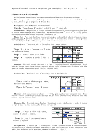 Algumas Mulheres da Hist´oria da Matem´atica, por Nascimento, J. B.- ICEN/ UFPa 53
Outros Povos e o Computador
Recomendamos uma leitura do sistema de numera¸c˜ao dos Maias e de alguns povos ind´ıgenas.
O sistema que permite os computadores gerarem um numeral que represente uma quantidade ´e similar
ao Indo-Ar´abico, s´o que os grupos s˜ao de dois em dois.
Concep¸c˜ao Geral de Sistema de Numera¸c˜ao
Material - Fichas: branca (B), azul (A), verde (V ), preta (P) e roxa (R).
Procedimento - Organizamos as crian¸cas numa ﬁla ´unica (sempre de forma que ﬁquem de frente para
as demais), ﬁxada a posi¸c˜ao e cor de cada uma ( a ordem que adotamos ´e B − A − V − P − R), quando
uma quantidade de ﬁchas brancas ´e entregue a primeira da ﬁla.
Regra Dois - :::::
Para:::::
cada:::::
duas::::::
ﬁchas::::::::
brancas:::::::::
retiradas:::::
pelo ::::::::::::
professor(a) :::
da ::::::::
primeira::::::::
crian¸ca,::
a:::::::::
segunda
::::::
recebe:::::
uma:::::
azul. O processo continua at´e que s´o reste uma ou nenhuma ﬁcha branca. O mesmo processo
ser´a aplicado trocando duas ﬁchas azuis por uma verde e assim sucessivamente.
Exemplo 0.1. - Numeral na base 2: Iniciando-se com 5 ﬁchas brancas.
Etapa 1 - troca: 4 brancas por 2 azuis,
restando uma branca.
Etapa 2 - troca: 2 azuis por 1 verde.
Etapa 3 - Ficaram: 1 verde, 0 azul e 1
branca.
Resumo - Neste caso, usamos a nota¸c˜ao 5 = ( 101 )2 para signiﬁcar que: come¸cando com 5 ﬁchas
brancas e fazendo a distribui¸c˜ao completa na regra dois, no ﬁnal a primeira crian¸ca ﬁcar´a com uma ﬁcha
branca, a segunda com nenhuma azul e a terceira com uma verde.
Exemplo 0.2. - Numeral na base 3: Iniciando-se com 7 ﬁchas brancas.
Etapa 1 - troca: 6 brancas por 2 azuis,
restando uma branca.
Etapa 2 - Ficaram: 2 azuis e 1 branca.
Resumo - Neste caso, usamos a nota¸c˜ao 7 = ( 21 )3 para signiﬁcar que: come¸cando com 7 ﬁchas
brancas e fazendo a distribui¸c˜ao completa na regra trˆes, no ﬁnal a primeira crian¸ca ﬁcar´a com uma ﬁcha
banca e a segunda com duas azuis.
Exemplo 0.3. - Revertendo numeral na base 2: Iniciando-se com 1 ﬁcha verde, 1 azul e 1 branca,
na regra de duas em duas, quantas ﬁchas brancas corresponde?
Etapa 1 - troca: 1 verde por 2 azuis,
ﬁcando 3 azuis e 1 branca.
Etapa 2 - troca: 3 azuis por 6 brancas,
ﬁcando 7 brancas.
Interpreta¸c˜ao - O numeral ( 111 )2 ´e visto como ( ﬁxamos a ordem e as cores do exemplo anterior):
uma quantidade de ﬁchas brancas foram distribu´ıdas na regra de dois em dois e ao ﬁnal ﬁcamos com uma
branca, uma azul e uma verde. Neste caso, o c´alculo mostra que (111 )2 = 7.
 
