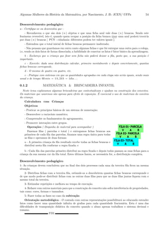 Algumas Mulheres da Hist´oria da Matem´atica, por Nascimento, J. B.- ICEN/ UFPa 54
Desenvolvimento pedag´ogico
a - Certiﬁque-se ou desenvolva que :
- Reconhecem o que s˜ao dois ( n ) objetos e que uma ﬁcha azul vale duas ( n ) brancas. Sendo este
fenˆomeno revers´ıvel, isto ´e, quando quem ocupar a posi¸c˜ao da ﬁcha branca ::::
tiver uma azul poder´a troc´a-la
por duas ( n ) brancas [ PCN - cidadania: diferentes podem ter valores iguais ];
- Entendem que o total inicial de ﬁchas brancas permanece inalterado;
- N˜ao pensam que guardamos em outro canto algumas ﬁchas e que foi entregue uma outra para o colega,
i.e, vendo os dois fatos de forma dissociada; a habilidade de conectar os fatos ´e fator b´asico da aprendizagem.
b - Esclare¸ca que a crian¸ca que ﬁcar sem ﬁcha n˜ao poder´a deixar a ﬁla, posto que, a sua posi¸c˜ao ´e
importante.
c - Exercite: dada uma distribui¸c˜ao calcular, primeiro mentalmente e depois concretamente, quantas
ﬁchas brancas corresponde.
d - O mesmo de quatro em quatro, etc.
e - Pratique com sistemas em que as quantidades agrupadas em cada etapa n˜ao ser˜ao iguais, sendo mais
usual o de tempo: 60 min = 1 h, 24 h = 1dia . . .
0.1.2 MATEM´ATICA & BRINCADEIRA INFANTIL
Neste tema explanamos algumas brincadeiras que contextualizam e ajudam na constru¸c˜ao dos conceitos.
Os materiais que usaremos s˜ao apenas para efeito de exposi¸c˜ao. ´E essencial o uso de materiais do conv´ıvio
da crian¸ca.
Calculadora com Crian¸cas
Objetivos
- Praticar os princ´ıpios b´asicos de um sistema de numera¸c˜ao;
- Desenvolver o racioc´ınio num´erico;
- Compreender os fundamentos do agrupamento;
- Promover intera¸c˜oes entre grupos.
Opera¸c˜oes ( Disponha de material para acompanhar )
Fazemos ﬁlas ( parcelas e total ) e entregamos ﬁchas brancas aos
primeiros de cada ﬁla das parcelas, ﬁxamos uma regra ´unica para todas
as ﬁlas e operamos de duas formas:
a - A primeira crian¸ca da ﬁla resultado recebe todas as ﬁchas brancas e
distribui nesta ﬁla conforme a regra ﬁxada; e
b - Cada ﬁla das parcelas primeiro distribui na regra ﬁxada e depois todos passam as suas ﬁchas para a
crian¸ca da sua mesma cor da ﬁla total. Estes ´ultimos fazem, se necess´aria for, a distribui¸c˜ao completa.
Desenvolvimento pedag´ogico
1- As crian¸cas devem conclu´ırem que no ﬁnal dos dois processos cada uma da terceira ﬁla ﬁcou na mesma
situa¸c˜ao.
2- Distribua ﬁchas com a terceira ﬁla, estimule-os a descobrirem quantas ﬁchas brancas corresponde e
de que modo pode-se distribuir ﬁchas com as outras duas ﬁlas para que as duas ﬁlas juntas ﬁquem com o
mesmo total da terceira.
3- Estimular repeti¸c˜oes e melhora no tempo de execu¸c˜ao.
4- Refazer com outros materiais para que a constru¸c˜ao do conceito n˜ao sofra interferˆencia de propriedades,
tais como: cores, formas e tamanhos.
5- Fazer todas as fases no caso da subtra¸c˜ao.
Orienta¸c˜ao metodol´ogica - O contado com outras representa¸c˜oes possibilitar´a ao educando estender
fatos como haver uma quantidade inﬁnita de graﬁas para cada quantidade fracion´aria. Esta ´e uma das
diﬁculdades de transposi¸c˜ao did´atica do conceito quando o aluno apenas trabalhou o sistema decimal e
romano.
FIM
 