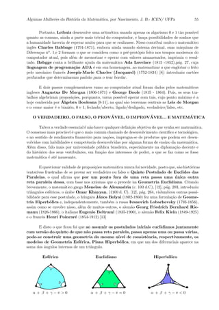 Algumas Mulheres da Hist´oria da Matem´atica, por Nascimento, J. B.- ICEN/ UFPa 55
Portanto, Leibniz desenvolve uma aritm´etica usando apenas os algarismo 0 e 1 t˜ao poss´ıvel
quanto as comuns, ainda a parte mais trivial do computador, e lan¸ca possibilidades de sonhos que
a humanidade haveria de esperar muito para que se realizasse. Nisso contribui muito o matem´atico
inglˆes Charles Babbage (1791-1871), embora ainda usando sistema decimal, suas m´aquinas de
Diferen¸cas no. 1,e 2 formam o que se considera como o pr´e-prot´opio feito nos tempos modernos do
computador atual, pois al´em de memorizar e operar com valores armazenados, imprimia o resul-
tado. Babgge conta a brilhante ajuda da matem´atica Ada Lovelace (1815 -1852),p´ag. 27, cuja
linguagem de programa¸c˜ao ADA ´e em sua homenagem, ao matematizar o que englobar o feito
pelo mecˆanico francˆes Joseph-Marie Charles (Jacquard) (1752-1834) [8]: introduziu cart˜oes
perfurados que determinavam padr˜ao para o tear bordar.
E dois passos complementares rumo ao computador atual foram dados pelos matem´aticos
ingleses Augustus De Morgan (1806-1871) e George Boole (1815 - 1864). Pois, os seus tra-
balhos algebrizam proposi¸c˜oes, porquanto, torna poss´ıvel operar com tais, cujo ponto m´aximo ´e a
hoje conhecida por ´Algebra Booleana [9-11], na qual s˜ao teoremas centrais as Leis de Morgan
e o cerne maior ´e o bin´ario, 0 e 1, fechado/aberto, ligado/desligado, verdadeiro/falso, etc.
O VERDADEIRO, O FALSO, O PROV ´AVEL, O IMPROV ´AVEL... E MATEM ´ATICA
Talvez a verdade essencial ´e n˜ao haver qualquer deﬁni¸c˜ao objetiva do que venha ser matem´atica.
O consenso mais prov´avel ´e que o mais comum chamado de desenvolvimento cient´ıﬁco e tecnol´ogico,
e no sentido de rendimento ﬁnanceiro para na¸c˜oes, impregna-se de produtos que podem ser desen-
volvidos com habilidades e competˆencia desenvolvidas por alguma forma de ensino da matem´atica.
Al´em disso, falo mais por universidade p´ublica brasileira, especialmente na diploma¸c˜ao docente e
do hist´orico dos seus vestibulares, em fun¸c˜ao dos interesses de poder, o que se faz como se fosse
matem´atica ´e at´e nauseante.
E questionar validade de proposi¸c˜oes matem´atica nunca foi novidade, posto que, s˜ao hist´oricas
tentativas frustradas de se provar ser verdadeiro ou falso o Quinto Postulado de Euclides das
Paralelas, o qual aﬁrma que por um ponto fora de uma reta passa uma ´unica outra
reta paralela dessa, com base nos axiomas que o precede na Geometria Euclidiana. Citando
brevemente, o matem´atico grego Menelau de Alexandria (c. 100 d.C), [12], p´ag. 203, introduziu
triˆangulos esf´ericos, o ´arabe Omar Khayyan, (1100 d. C), [12], p´ag. 264, vislumbrou outras possi-
bilidade para esse postulado, o h´ungaro J´anos Bolyai (1802-1860) fez uma fornula¸c˜ao de Geome-
tria Hiperb´olica e, independentemente, tamb´em o russo Ivanovich Lobachevsky (1793-1856),
assim como se envolve nisso, al´em de muitos outros, o alem˜ao Georg Friedrich Bernhard Rie-
mann (1826-1866), o italiano Eugenio Beltrami (1835-1900), o alem˜ao Felix Klein (1849-1925)
e o francˆes Henri Poincar´e (1854-1912).[13]
E disto o que ﬁcou foi que ao assumir os postulados iniciais euclidianos juntamente
com vers˜ao do quinto de que n˜ao passa reta paralela, passa apenas uma ou passa v´arias,
pode-se construir uma geometria do mesmo n´ıvel de consistˆencia, respectivamente, os
modelos de Geometria Esf´erica, Plana Hiperb´olica, em que um dos diferenciais aparece na
soma dos ˆangulos internos de um triˆangulo.
Esf´erico Euclidiano Hiperb´olico
α + β + γ − π > 0 α + β + γ − π = 0 α + β + γ − π < 0
 