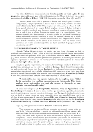 Algumas Mulheres da Hist´oria da Matem´atica, por Nascimento, J. B.- ICEN/ UFPa 56
Um relato hist´orico no tema central aqui, decis˜ao quanto ao valor l´ogico de uma
proposi¸c˜ao matem´atica, no qual o Entsheidungsproblem (problema da decis˜ao) exposto pelo
matem´atico alem˜ao David Hilbert (1862-1943) ´e pe¸ca chave, quem faz ´e Leavit [1, p´ag. 58]:
¨Embora Hilbert tenha sido o primeiro a buscar uma solu¸c˜ao para o Entshei-
dungsproblem, o pr´oprio problema de decis˜ao data do s´eculo XIII, quando o pensador
medieval Raimundus Lullus (1232-1316) imaginou um m´etodo geral de solu¸c˜ao de prob-
lemas que ele chamou de ars magna. Leibniz ampliou o estudo de Lullus, tanto para
buscar o estabelecimento de uma linguagem simb´olica (a characteristica universalis),
com a qual efetivar a solu¸c˜ao do problema, quanto para criar uma distin¸c˜ao ¨entre
duas vers˜oes diferentes da ars magna. A primeira vers˜ao, ars inveniendi, encontra to-
das as verdadeiras aﬁrma¸c˜oes cient´ıﬁca. A outra, ars iudicandi, permite que se decida
se uma determinada aﬁrma¸c˜ao cient´ıﬁca ´e verdadeira ou n˜ao¨. O problema de decis˜ao,
como Hilbert o expressou, cai na rubrica da ars iudicandi e ¨pode ser restrito a uma
quest˜ao de sim ou n˜ao; haver´a um algoritmo que decida a validade de qualquer f´ormula
de primeira ordem?¨¨
OS TRABALHOS MONUMENTAIS DE TURING
Quando Turing foi contemplando por m´erito com uma bolsa e ingressou em 1931 na
gradua¸c˜ao em matem´atica, King’s College, Cambridge, o mundo matem´atico que esse apreciava
estava literalmente em pavoroso. Posto que, o matem´atico austr´ıaco Kurt G¨odel (1906-1978)
[14], havia publicado trabalho pelo qual provara haver proposi¸c˜ao de arcabou¸co matem´atico que
operando logicamente s´o com isso n˜ao era poss´ıvel provar ser verdadeira ou falsa. ´E o famoso Teo-
rema da Incompletude de G¨odel.
Imagine o quanto ´e apavorante, por exemplo, investir tempo e milh˜oes de recursos para
produzir uma m´aquina, o que era o interesse central de Turing, e depois descobrir que proposi¸c˜ao
da qual essa depende ´e desse tipo. Por´em, Turing n˜ao se abalou por isso, se aconteceu ﬁcou no
mais absoluto segredo, pois o seu trabalho publicado em 1937 trazia, pelo menos vis´ıvel para alguns
poucos, a essˆencia do computador atual ante que fosse feito qualquer um: A M´aquina de Turing.
E uma descri¸c˜ao resumida do conte´udo do artigo ´e o seguinte [7, p´ag,46], (g.n):
¨A matem´atica n˜ao era apenas logicamente incompleta, como G¨odel
havia mostrado, era tamb´em matematicamente incompleta N˜ao havia
nenhum meio matem´atico pelo qual ela pudesse se distinguir se suas
pr´oprias proposi¸c˜oes arbitr´arias.¨
O nome desse artigo ´e: On Computable Numbers, with an Application to the
Entsheidungsproblem [15]. E uma lei nunca escrita e que assombra pesquisador, diz que outra
mente ´e capaz de pensar o mesmo sem saber disto, quase pega Turing, direi assim, de cal¸ca frouxa
sem sua lend´aria gravata escolar que usava como sinto, posto que, segundo [1], esse entrega em
abril de 36 ao seu orientador de mestrado Maxwell Herman Alexander Newman, britˆanico,
1897-1884, vers˜ao do artigo e logo em maio Newman recebe pelo correio o artigo An Unsolvable
Problem of Elementary Number Theory de Alonzo Church ( americano, 1903 - 1995).[16]
E [1, p´ag. 117-8] reproduz missiva de Newman ao Professor Alonzo :
¨Uma separata que o senhor gentilmente me enviou recentemente como o artigo na
qual deﬁne ¨n´umeros calcul´aveis¨ e mostra que o Entsheidungsproblem ´e insol´uvel pela
l´ogica de Hilbert foi motivo de um interesse muito penoso para um jovem daqui, A.M.
Turing, que estava preste a publicar um artigo no qual usou a deﬁni¸c˜ao de ¨n´umeros
comput´aveis¨ como o mesmo objetivo. Seu tratamento - que consiste em descreve uma
m´aquina que vai produzir mecanicamente qualquer sequˆencia comput´avel - ´e bastante
diferente do seu, mas parece ter grande m´erito, e eu penso ser de grande importˆancia
que ele pudesse viajar e trabalhar com o senhor no pr´oximo ano, se isso for poss´ıvel.¨
 