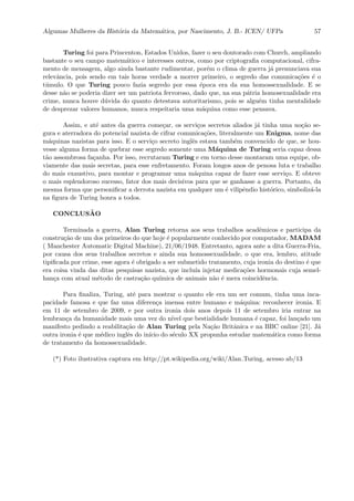 Algumas Mulheres da Hist´oria da Matem´atica, por Nascimento, J. B.- ICEN/ UFPa 57
Turing foi para Princenton, Estados Unidos, fazer o seu doutorado com Church, ampliando
bastante o seu campo matem´atico e interesses outros, como por criptograﬁa computacional, cifra-
mento de mensagem, algo ainda bastante rudimentar, por´em o clima de guerra j´a prenunciava sua
relevˆancia, pois sendo em tais horas verdade a morrer primeiro, o segredo das comunica¸c˜oes ´e o
t´umulo. O que Turing pouco fazia segredo por essa ´epoca era da sua homossexualidade. E se
desse n˜ao se poderia dizer ser um patriota fervoroso, dado que, na sua p´atria homosexualidade era
crime, nunca houve d´uvida do quanto detestava autoritarismo, pois se algu´em tinha mentalidade
de desprezar valores humanos, nunca respeitaria uma m´aquina como esse pensava.
Assim, e at´e antes da guerra come¸car, os servi¸cos secretos aliados j´a tinha uma no¸c˜ao se-
gura e aterradora do potencial nazista de cifrar comunica¸c˜oes, literalmente um Enigma, nome das
m´aquinas nazistas para isso. E o servi¸co secreto inglˆes estava tamb´em convencido de que, se hou-
vesse alguma forma de quebrar esse segredo somente uma M´aquina de Turing seria capaz dessa
t˜ao assombrosa fa¸canha. Por isso, recrutaram Turing e em torno desse montaram uma equipe, ob-
viamente das mais secretas, para esse enfretamento. Foram longos anos de penosa luta e trabalho
do mais exaustivo, para montar e programar uma m´aquina capaz de fazer esse servi¸co. E obteve
o mais esplendoroso sucesso, fator dos mais decisivos para que se ganhasse a guerra. Portanto, da
mesma forma que personiﬁcar a derrota nazista em qualquer um ´e vilipˆendio hist´orico, simboliz´a-la
na ﬁgura de Turing honra a todos.
CONCLUS ˜AO
Terminada a guerra, Alan Turing retorna aos seus trabalhos acadˆemicos e participa da
constru¸c˜ao de um dos primeiros do que hoje ´e popularmente conhecido por computador, MADAM
( Manchester Automatic Digital Machine), 21/06/1948. Entretanto, agora ante a dita Guerra-Fria,
por causa dos seus trabalhos secretos e ainda sua homossexualidade, o que era, lembro, atitude
tipiﬁcada por crime, esse agora ´e obrigado a ser submetido tratamento, cuja ironia do destino ´e que
era coisa vinda das ditas pesquisas nazista, que inclu´ıa injetar medica¸c˜oes hormonais cuja semel-
han¸ca com atual m´etodo de castra¸c˜ao qu´ımica de animais n˜ao ´e mera coincidˆencia.
Para ﬁnaliza, Turing, at´e para mostrar o quanto ele era um ser comum, tinha uma inca-
pacidade famosa e que faz uma diferen¸ca imensa entre humano e m´aquina: reconhecer ironia. E
em 11 de setembro de 2009, e por outra ironia dois anos depois 11 de setembro iria entrar na
lembran¸ca da humanidade mais uma vez do n´ıvel que bestialidade humana ´e capaz, foi lan¸cado um
manifesto pedindo a reabilita¸c˜ao de Alan Turing pela Na¸c˜ao Britˆanica e na BBC online [21]. J´a
outra ironia ´e que m´edico inglˆes do in´ıcio do s´eculo XX propunha estudar matem´atica como forma
de tratamento da homossexualidade.
(*) Foto ilustrativa captura em http://pt.wikipedia.org/wiki/Alan Turing, acesso ab/13
 