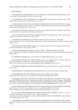 Algumas Mulheres da Hist´oria da Matem´atica, por Nascimento, J. B.- ICEN/ UFPa 58
REFERˆENCIAS
[1] O HOMEM QUE SABIA DEMAIS - ALAN TURING E A INVEC¸ ˜AO DO COMUTADOR, Leavitt,
D., tradu¸c˜ao de Samuel Dirceu, Ed. Novo Conceito, 2011
[2] CIVILIZAC¸ ˜AO MAIA: MATEM´ATICA E MITOLOGIA, Manoela Aleixo Zaninetti Silva, UFJF,
http://www.ecsbdefesa.com.br/fts/Maia.pdf, acesso ab/13
[3] MATEM´ATICA MAIA PODE SE TORNAR PATRIM ˆONIO CULTURAL INTANG´IVEL, Estad˜ao
Online/Ansa, 04/05/ 2012, www.estadao.com.br/noticias/vidae,matematica-maia-pode-se-tornar-patrimonio-
cultural-intangivel,868844,0.htm, acesso ab/13
[4] Computador Mais Antigo do Mundo (Antic´ıtera), http://maquinaseaparelhos.blogspot.com.br/2013/
03/computador-mais-antigo-do-mundo.html, acesso ab/13
[5] O MECANISMO DE ANTIC´ITERA, S´ERGIO SACANI , 20/01/2013, http://blog.cienctec.com.br/
imagens/o-mecanismo-de-anticitera/, acesso ab/13
[6] SURPRESA TECNOL´OGICA NA GR´ECIA ANTIGA, Bernardo Esteves, 16/10/2009,
http://cienciahoje.uol.com.br/noticias/historia-da-ciencia-e-epistemologia/surpresa-tecnologica-na-grecia-antiga,
acesso ab/13
[7] TURING E O COMPUTADOR, Strathern, P,; tradu¸c˜ao: Maria Luiza X. de A. Borges, revis˜ao t´ecnica:
Carla Fonseca-Barbatti, Zahar Editora, 2000
[8] GRANDES DESCONHECIDOS DA COMPUTAC¸ ˜AO - JOSEPH-MARIE JACQUARD,
http://blogpassword.wordpress.com/2012/03/29/grandes-desconhecidos-da-computacao-joseph-marie-jacquard/,
acesso ab/13
[9] ALGEBRA DE BOOLE http://www.inf.ufsc.br/ine5365/algboole.html, acesso ab/13
[10] ALGEBRA BOOLEANA E APLICAC¸ ˜OES, Notas de aula (2005), Nina S. T. Hirata, Depto. de
Ciˆencia da Computa¸c˜ao, I ME/USP , ´Ultima revis˜ao: 22 de fevereiro de 2006,
http://www.vision.ime.usp.br/ jb/boolean%20algebra/aulas mac0329.pdf, acesso ab/13
[11 ´ALGEBRA BOOLEANA E CIRCUITOS L ´OGICOS, http://www.inf.ufsc.br/ guntzel/isd/isd2.pdf,
acesso ab/13
[12] INTRODUC¸ ˜AO `A HIST´ORIA DA MATEM´ATICA, Eves, H., Ed. Unicamp. 3a edi¸c˜ao, 2002
[13] GEOMETRIAS NAO EUCLIDIANAS, Sidinei Delai e Valdeni Soliani Franco,
http://www.diaadiaeducacao.pr.gov.br/portals/pde/arquivos/236-4.pdf, acesso ab/13
[14] G¨ODEL E EINSTEIN: E QUANDO O TEMPO N˜AO RESISTE `A AMIZADE?, S´ılvio R. Dah-
men, IF/UFRGS/BR, Institut f¨ur Theoretische Physik III, Universit¨at W¨urzburg, Alemanha, HIST ´ORIA
DA F´ISICA E CIˆENCIAS AFINS , SEC¸ ˜AO ESPECIAL: HOMENAGEM A KURT G ¨ODEL (1906-1978),
http://www.scielo.br/scielo.php?script=sci arttext&pid=S1806-11172006000400016, acesso ab/13
[15] ON COMPUTABLE NUMBERS, WITH AN APPLICATION TO THE ENTSHEIDUNGSPROB-
LEM, Turing, A. M. Proc. London Math. Soc. ser. 2,42, 230-265 (1936-7);43 , 544-546,
http://classes.soe.ucsc.edu/cmps210/Winter11/Papers/turing-1936.pdf, acesso ab/13
[16] AN UNSOLVABLE PROBLEM OF ELEMENTARY NUMBER THEORY, Church, A., American
Journal of Mathematics, Vol. 58, No. 2. (Apr., 1936), pp. 345-363.
www.fdi.ucm.es/profesor/fraguas/CC/church-An%20Unsolvable%20Problem%20of%20Elementary%20 Num-
ber%20Theory.pdf, acesso ab/13
[17] PROBLEMAS DECID´IVEIS E PROBLEMAS INDECID´IVEIS: O LEGADO DE ALAN TURING,
Ruy J.G.B. de Queiroz, http://www.ufrgs.br/alanturingbrasil2012/presentation-RuyQueiroz-ptBR.pdf, acesso
ab/13
 