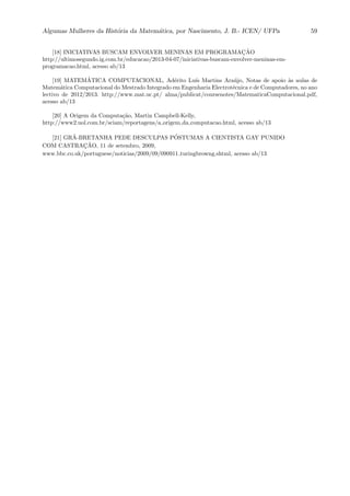 Algumas Mulheres da Hist´oria da Matem´atica, por Nascimento, J. B.- ICEN/ UFPa 59
[18] INICIATIVAS BUSCAM ENVOLVER MENINAS EM PROGRAMAC¸ ˜AO
http://ultimosegundo.ig.com.br/educacao/2013-04-07/iniciativas-buscam-envolver-meninas-em-
programacao.html, acesso ab/13
[19] MATEM´ATICA COMPUTACIONAL, Ad´erito Lu´ıs Martins Ara´ujo, Notas de apoio `as aulas de
Matem´atica Computacional do Mestrado Integrado em Engenharia Electrot´ecnica e de Computadores, no ano
lectivo de 2012/2013. http://www.mat.uc.pt/ alma/publicat/coursenotes/MatematicaComputacional.pdf,
acesso ab/13
[20] A Origem da Computa¸c˜ao, Martin Campbell-Kelly,
http://www2.uol.com.br/sciam/reportagens/a origem da computacao.html, acesso ab/13
[21] GR˜A-BRETANHA PEDE DESCULPAS P ´OSTUMAS A CIENTISTA GAY PUNIDO
COM CASTRAC¸ ˜AO, 11 de setembro, 2009,
www.bbc.co.uk/portuguese/noticias/2009/09/090911 turingbrowng.shtml, acesso ab/13
 