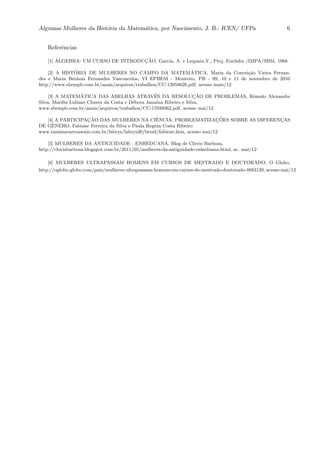 Algumas Mulheres da Hist´oria da Matem´atica, por Nascimento, J. B.- ICEN/ UFPa 6
Referˆencias
[1] ´ALGEBRA: UM CURSO DE INTRODUC¸ ˜AO, Garcia, A. e Lequain,Y., Proj. Euclides /IMPA/SBM, 1988.
[2] A HIST´ORIA DE MULHERES NO CAMPO DA MATEM´ATICA, Maria da Concei¸c˜ao Vieira Fernan-
des e Maria Betˆania Fernandes Vasconcelos, VI EPBEM - Monteiro, PB - 09, 10 e 11 de novembro de 2010
http://www.sbempb.com.br/anais/arquivos/trabalhos/CC-12058626.pdf, acesso maio/12
[3] A MATEM´ATICA DAS ABELHAS ATRAV´ES DA RESOLUC¸ ˜AO DE PROBLEMAS, Rˆomulo Alexandre
Silva, Mar´ılia Lidiane Chaves da Costa e D´ebora Jana´ına Ribeiro e Silva,
www.sbempb.com.br/anais/arquivos/trabalhos/CC-17039362.pdf, acesso mai/12
[4] A PARTICIPAC¸ ˜AO DAS MULHERES NA CIˆENCIA: PROBLEMATIZAC¸ ˜OES SOBRE AS DIFERENC¸AS
DE GˆENERO, Fabiane Ferreira da Silva e Paula Regina Costa Ribeiro
www.tanianavarroswain.com.br/labrys/labrys20/bresil/fabiene.htm, acesso mai/12
[5] MULHERES DA ANTIGUIDADE - ENHEDUANA, Blog de Cl´ovis Barbosa,
http://clovisbarbosa.blogspot.com.br/2011/05/mulheres-da-antiguidade-enheduana.html, ac. mai/12
[6] MULHERES ULTRAPASSAM HOMENS EM CURSOS DE MESTRADO E DOUTORADO, O Globo,
http://oglobo.globo.com/pais/mulheres-ultrapassam-homens-em-cursos-de-mestrado-doutorado-4883120, acesso mai/12
 