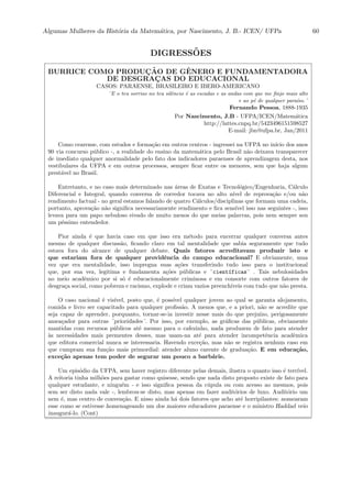 Algumas Mulheres da Hist´oria da Matem´atica, por Nascimento, J. B.- ICEN/ UFPa 60
DIGRESS˜OES
BURRICE COMO PRODUC¸ ˜AO DE GˆENERO E FUNDAMENTADORA
DE DESGRAC¸ AS DO EDUCACIONAL
CASOS: PARAENSE, BRASILEIRO E IBERO-AMERICANO
¨E o teu sorriso no teu silˆencio ´e as escadas e as andas com que me ﬁnjo mais alto
e ao p´e de qualquer para´ıso.¨
Fernando Pessoa, 1888-1935
Por Nascimento, J.B - UFPA/ICEN/Matem´atica
http://lattes.cnpq.br/5423496151598527
E-mail: jbn@ufpa.br, Jan/2011
Como cearense, com estudos e forma¸c˜ao em outros centros - ingressei na UFPA no in´ıcio dos anos
90 via concurso p´ublico -, a realidade do ensino da matem´atica pelo Brasil n˜ao deixava transparecer
de imediato qualquer anormalidade pelo fato dos indicadores paraenses de aprendizagem desta, nos
vestibulares da UFPA e em outros processos, sempre ﬁcar entre os menores, sem que haja algum
prest´avel no Brasil.
Entretanto, e no caso mais determinado nas ´areas de Exatas e Tecnol´ogico/Engenharia, C´alculo
Diferencial e Integral, quando conversa de corredor tocava no alto n´ıvel de reprova¸c˜ao e/ou n˜ao
rendimento factual - no geral estamos falando de quatro C´alculos/disciplinas que formam uma cadeia,
portanto, aprova¸c˜ao n˜ao signiﬁca necessariamente rendimento e ﬁca sens´ıvel isso nas seguintes -, isso
levava para um papo nebuloso eivado de muito menos do que meias palavras, pois nem sempre sou
um p´essimo entendedor.
Pior ainda ´e que havia caso em que isso era m´etodo para encerrar qualquer conversa antes
mesmo de qualquer discuss˜ao, ﬁcando claro em tal mentalidade que sabia seguramente que tudo
estava fora do alcance de qualquer debate. Quais fatores acreditavam produzir isto e
que estariam fora de qualquer providˆencia do campo educacional? E obviamente, uma
vez que era mentalidade, isso impregna suas a¸c˜oes transferindo tudo isso para o institucional
que, por sua vez, legitima e fundamenta a¸c˜oes p´ublicas e ¨cient´ıficas¨ . Tais nebulosidades
no meio acadˆemico por si s´o ´e educacionalmente criminosa e em consorte com outros fatores de
desgra¸ca social, como pobreza e racismo, explode e criam vazios preench´ıveis com tudo que n˜ao presta.
O caso nacional ´e vis´ıvel, posto que, ´e poss´ıvel qualquer jovem ao qual se garanta alojamento,
comida e livro ser capacitado para qualquer proﬁss˜ao. A menos que, e a priori, n˜ao se acredite que
seja capaz de aprender, porquanto, tornar-se-ia investir nesse mais do que preju´ızo, perigosamente
amea¸cador para outras ¨prioridades¨. Por isso, por exemplo, as gr´aﬁcas das p´ublicas, obviamente
mantidas com recursos p´ublicos at´e mesmo para o cafezinho, nada produzem de fato para atender
`as necessidades mais prementes desses, mas usam-na at´e para atender incompetˆencia acadˆemica
que editora comercial nunca se interessaria. Havendo exce¸c˜ao, mas n˜ao se registra nenhum caso em
que cumpram sua fun¸c˜ao mais primordial: atender aluno carente de gradua¸c˜ao. E em educa¸c˜ao,
exce¸c˜ao apenas tem poder de segurar um pouco a barb´arie.
Um epis´odio da UFPA, sem haver registro diferente pelas demais, ilustra o quanto isso ´e terr´ıvel.
A reitoria tinha milh˜oes para gastar como quisesse, sendo que nada disto proposto existe de fato para
qualquer estudante, e ningu´em - e isso signiﬁca pessoa da c´upula ou com acesso ao mesmos, pois
sem ser disto nada vale -, lembrou-se disto, mas apenas em fazer audit´orios de luxo. Audit´orio um
nem ´e, mas centro de conven¸c˜ao. E nisso ainda h´a dois fatores que acho at´e horripilantes: nomearam
esse como se estivesse homenageando um dos maiores educadores paraense e o ministro Haddad veio
inaugur´a-lo. (Cont)
 