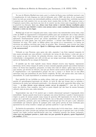 Algumas Mulheres da Hist´oria da Matem´atica, por Nascimento, J. B.- ICEN/ UFPa 61
No caso do Ministro Haddad nem tanto, pois ´e o criador do Enem como vestibular nacional e esse
´e complementar de toda desgra¸ca em tudo j´a delineado, pois o MEC n˜ao deixa de ser respons´avel
direto em tudo que acontece nas universidades p´ublicas, acrescido do seguinte fato: vestibular nacional
´e proposta que todo ministro teve na sua mesa, houve ensaios disto no Rio e SP, empresas como a
Cesgranrio nasceu disto, mas havia um risco de se cometer um dos crimes mais vergonhosos de todos
os poss´ıveis em educa¸c˜ao. Qual seja, aluno com boas notas e carente dessas condi¸c˜oes para
fazer o curso ter que desistir e outro com menos nota e mais condi¸c˜oes ﬁnanceiras acabe
fazendo o curso no seu lugar.
Haddad n˜ao s´o n˜ao teve vergonha para tanto, como contou com sustent´aculos outros nisso, como
o fato do INEP ser impenetr´avel `a transparˆencia p´ublica para que socialmente n˜ao se ﬁque sabendo
disto. E j´a gastou bilh˜oes fazendo provas quando deveria ter negociado para que as participantes
aplicassem simultaneamente provas que seriam equalizadas por uma comiss˜ao do MEC - n˜ao
precisariam ser todas iguais, mas com n´ıveis pr´oximos - e investir esses bilh˜oes em condi¸c˜oes de
minimizar tal crime. Pior ainda: os bilh˜oes gastos com provas j´a se consumiram e se fossem em
estruturas nas p´ublicas serviriam para todas as gera¸c˜oes. Mas, entretanto, para reverter isso tinha
que antes ter trocado de mentalidade. Qual ´e a diferen¸ca entre mentalidade deste n´ıvel hoje
e de escravocrata?
Voltando ao caso Paraense, para quem n˜ao sabe, pupunha ´e um fruto regional composto de
uma massa protegida por uma pel´ıcula e envolvendo um caro¸co de alta dureza, e aviso que n˜ao se
deve apenas ao que vou relatar, foi ac´umulos diversos, como uma ¨pupunhada¨ (bem cozidinha,
rechonchudas e acompanhada com caf´e) servida por um amigo mocorongo (designa¸c˜ao popular dos
nativos de Santar´em-Pa) no campos de Santar´em.
O epis´odio que fez tudo explodir numa clareza abismal ocorreu num lugarejo, tipicamente
interiorano: havia v´arias crian¸cas de ambos os sexos comendo pupunha quando uma senhora bastante
idosa e de forma bem impulsiva, porquanto, s´o tinha visto tudo de relance, aplica tapa na boca de
uma menina, que deveria ser discreto, mas que por fatores outros acabou sendo bastante estridente.
E complementava o ato repreendendo-a porque iria roer o caro¸co e se ﬁzesse isso os seus ﬁlhos
nasceriam como que possuidores de uma burrice congˆenita. De fato, n˜ao apenas esses, mas todos os
descendentes. E o mais inacredit´avel: os meninos eram at´e estimulados roer.
Esse epis´odio foi um turbilh˜ao na minha cabe¸ca, dado que, quando buscava puxar conversa na
quest˜ao de aprendizagem/reprova¸c˜ao em c´alculo, ao inv´es de algo que levasse para os m´etodos e
parˆametros do ensino que est´avamos praticando, e da educa¸c˜ao em geral, apareciam falas soltas, tais
como: ¨- as m~aes desses caras andaram roendo caro¸co de pupunha!!!¨, mas n˜ao de forma
assim t˜ao objetiva, frase completa, mas sutil ao ponto daquele que n˜ao fosse da mesma forma¸c˜ao
cultural, como no meu caso, nada entendia.
Surpreendente isso n˜ao ´e! J´a mostrei que o cen´ario educacional nacional ´e impregnado desta
mentalidade. Apenas quando essas locais se agregam com outras hist´oricas o quadro ´e dantescamente
tr´agico ao ponto de mesmo quando numa turma de quarenta (40) ingressantes de curso de Exatas
apenas um ´e aprovado na primeira vers˜ao de C´alculo, isso se fala pelos corredores com uma natural-
idade assombrosa, portanto, gera uma indiferen¸ca institucional que leva at´e para o pior: alimentar
mentalidades que induzem aprovar de qualquer jeito; todo gestor precisa de bons resultados para
apresent´a-los em certas reuni˜oes e amigos que queriam ajud´a-los ´e o que n˜ao faltam.
Na hist´oria da matem´atica - do lado p´essima, mas ciˆencia n˜ao ´e s´o de coisas boas -, desde o tempo
de Pit´agoras que existe corrente que apregoa essa mentalidade de que s´o aprende essa o que j´a tenha
nascido com regi˜ao cerebral especiﬁcamente para isso, verdadeiro presente dos deuses, porquanto,
coisa rara em qualquer pessoa e, mais uma vez por quest˜ao de gˆenero, quase imposs´ıvel
em mulher. (Cont)
 