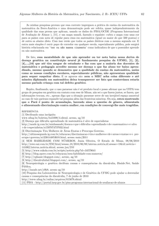 Algumas Mulheres da Hist´oria da Matem´atica, por Nascimento, J. B.- ICEN/ UFPa 62
As minhas pesquisas provam que essa corrente impregnou a pr´atica do ensino da matem´atica da
matem´atica da Ibero-Am´erica e uma demonstra¸c˜ao pode ser refeita, quase independentemente da
qualidade das suas provas que aplicam, usando os dados do PISA/OCDE (Programa Internacional
de Avalia¸c˜ao de Alunos ), [11], e um mapa mundi, fazendo o seguinte: cubra o mapa com uma cor
para os pa´ıses com nota de regular para cima em matem´atica (igual ou maior do que 500 pontos) e
de outra os abaixo disto. Com isso ver˜ao que todos os pa´ıses ib´ericos com a mesma segunda cor. E
outra mais simples ´e ouvir papo de corredor em qualquer escola, especialmente p´ublica, pois surgir´a
hist´oria relacionada em ¨ter ou n~ao massa cinzenta¨ como indicadora de que o possuidor aprende
ou n˜ao matem´atica.
De fato, essa mentalidade de que n˜ao aprender ou ter nota baixa nessa deriva de
doen¸ca gen´etica na constitui¸c˜ao neural j´a fundamenta pesquisa da UFMG, [1], [2],
[4],...,[10] que at´e tira sangue de estudante e faz com que a maioria dos docentes de
matem´atica e pedagogia acredite mesmo ser doen¸ca o que faz aluno ter baixo apren-
dizado, mesmo quando se demonstra que a qualidade do ensino da matem´atica, assim
como as nossas condi¸c˜oes escolares, especialmente p´ublicas, n˜ao apresentam qualidade
para sequer suspeitar disto. E os agravos s˜ao: nem o MEC acha coisa diferente e at´e
mineira diplomada em matem´atica deixa transparecer ser fato que conterrˆanea estaria
mesmo parindo crian¸ca com tal defeito gen´etico.
Repito, ﬁnalizando, que o caso paraense n˜ao ´e s´o produto local e posso aﬁrmar que na UFPA tem
grupo de pesquisa em gen´etica em contato com esse de Minas, n˜ao sei o que fazem juntos, se fazem, que
informa¸c˜oes trocam, etc., apenas digo que a situa¸c˜ao paraense serve de um invej´avel espa¸co amostral
no caso de tais queiram expandir tal pesquisa al´em das fronteiras mineiras. Ou seja, estou mostrando
que o Par´a ´e ponto de acumula¸c˜ao, havendo nisso a quest˜ao de gˆenero, alimentada
e alimentando discrimina¸c˜ao contra mulher, em condi¸c˜oes de convergi-lhe mais trag´edias.
REFERˆENCIA
[1] Decifrando uma inc´ognita
www.ufmg.br/boletim/bol1698/4.shtml, acesso, ag/10
[2] Doen¸ca que diﬁculta aprendizado de matem´atica ´e alvo de especialistas
http://saude.ig.com.br/minhasaude/doenca+que+diﬁculta+aprendizado+de+matematica+e+alvo
+de+especialistas/n1597074737032.html
[3] Discrimina¸c˜ao Tira Mulheres de ´Areas Exatas e Preocupa Governo,
http://ultimosegundo.ig.com.br/educacao/discriminacao+tira+mulheres+de+areas+exatas+e+ pre-
ocupa+governo/n1238144853610.html, acesso maio/2011
[4] SEM HABILIDADE COM N´UMEROS, Junia Oliveira, O Estado de Minas, 08/06/2010
http://wwo.uai.com.br/EM/html/sessao 18/2010/06/08/interna noticia,id sessao=18&id noticia=
141062/interna noticia.shtml, acesso jun/210
[5] http://www.exkola.com.br/scripts/noticia.php?id=34579041
[6] http://blog.opovo.com.br/educacao/sem-habilidade-com-numeros/
[7] http://vghaase.blogspot.com/, acesso, ag/10
[8] http://discalculialnd.blogspot.com/, acesso, ag/10
[9] Neuropsicologia e gen´etica decifram causas e consequˆencias da discalculia, ISa´ude.Net, Sa´ude
P´ublica,
http://isaude.net/z9h8, acesso ag/10
[10] Pesquisa dos Laborat´orios de Neuropsicologia e de Gen´etica da UFMG pode ajudar a desvendar
causas e consequˆencias da discalculia, 7 de junho de 2010
http://www.ufmg.br/online/arquivos/015678.shtml
[11] PISA - http://portal.inep.gov.br/pisa-programa-internacional-de-avaliacao-de-alunos
 