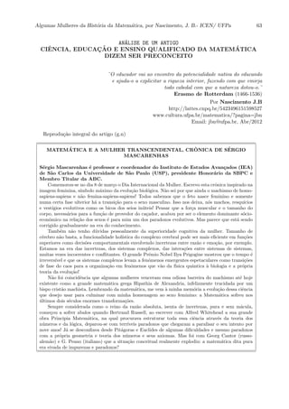 Algumas Mulheres da Hist´oria da Matem´atica, por Nascimento, J. B.- ICEN/ UFPa 63
AN´ALISE DE UM ARTIGO
CIˆENCIA, EDUCAC¸ ˜AO E ENSINO QUALIFICADO DA MATEM ´ATICA
DIZEM SER PRECONCEITO
¨O educador vai ao encontro da potencialidade nativa do educando
e ajuda-o a explicitar a riqueza interior, fazendo com que emirja
todo cabedal com que a natureza dotou-o.¨
Erasmo de Rotterdam (1466-1536)
Por Nascimento J.B
http://lattes.cnpq.br/5423496151598527
www.cultura.ufpa.br/matematica/?pagina=jbn
Email: jbn@ufpa.br, Abr/2012
Reprodu¸c˜ao integral do artigo (g.n)
MATEM´ATICA E A MULHER TRANSCENDENTAL, CR ˆONICA DE S´ERGIO
MASCARENHAS
S´ergio Mascarenhas ´e professor e coordenador do Instituto de Estudos Avan¸cados (IEA)
de S˜ao Carlos da Universidade de S˜ao Paulo (USP), presidente Honor´ario da SBPC e
Membro Titular da ABC.
Comemorou-se no dia 8 de mar¸co o Dia Internacional da Mulher. Escrevo esta crˆonica inspirado na
imagem feminina, s´ımbolo m´aximo da evolu¸c˜ao biol´ogica. N˜ao sei por que ainda o machismo de homo-
sapiens-sapiens e n˜ao femina-sapiens-sapiens! Todos sabemos que o feto nasce feminino e somente
numa certa fase ulterior h´a a transi¸c˜ao para o sexo masculino. Isso nos deixa, n´os machos, resqu´ıcios
e vest´ıgios evolutivos como os bicos dos seios in´uteis! Pensar que a for¸ca muscular e o tamanho do
corpo, necess´arios para a fun¸c˜ao de provedor do ca¸cador, acabou por ser o elemento dominante s´ocio-
econˆomico na rela¸c˜ao dos sexos ´e para mim um dos paradoxos evolutivos. Mas parece que est´a sendo
corrigido gradualmente na era do conhecimento.
Tamb´em n˜ao tenho d´uvidas pessoalmente da superioridade cognitiva da mulher. Tamanho de
c´erebro n˜ao basta, a funcionalidade hol´ıstica do complexo cerebral pode ser mais eﬁciente em fun¸c˜oes
superiores como decis˜oes comportamentais envolvendo incertezas entre raz˜ao e emo¸c˜ao, por exemplo.
Estamos na era das incertezas, dos sistemas complexos, das intera¸c˜oes entre sistemas de sistemas,
muitas vezes incoerentes e conﬂitantes. O grande Prˆemio Nobel Ilya Prigogine mostrou que o tempo ´e
irrevers´ıvel e que os sistemas complexos levam a fenˆomenos emergentes espetaculares como transi¸c˜oes
de fase do caos para a organiza¸c˜ao em fenˆomenos que v˜ao da f´ısica quˆantica `a biologia e a pr´opria
teoria da evolu¸c˜ao!
N˜ao foi coincidˆencia que algumas mulheres venceram essa odiosa barreira do machismo at´e hoje
existente como a grande matem´atica grega Hipathia de Alexandria, infelizmente trucidada por um
bispo crist˜ao machista. Lembrando da matem´atica, me vem `a minha mem´oria a evolu¸c˜ao dessa ciˆencia
que desejo usar para culminar com minha homenagem ao sexo feminino: a Matem´atica sofreu nos
´ultimos dois s´eculos enormes transforma¸c˜oes.
Sempre considerada como o reino da raz˜ao absoluta, isenta de incertezas, pura e sem m´acula,
come¸cou a sofrer abalos quando Bertrand Russell, ao escrever com Alfred Whitehead a sua grande
obra Principia Matem´atica, na qual procurava estruturar toda essa ciˆencia atrav´es da teoria dos
n´umeros e da l´ogica, deparou-se com terr´ıveis paradoxos que chegaram a paralisar o seu intento por
nove anos! J´a se desconﬁava desde Pit´agoras e Euclides de algumas diﬁculdades e mesmo paradoxos
com a pr´opria geometria e teoria dos n´umeros e seus axiomas. Mas foi com Georg Cantor (russo-
alem˜ao) e G. Peano (italiano) que a situa¸c˜ao conceitual realmente explodiu: a matem´atica dita pura
era eivada de impurezas e paradoxos?
 