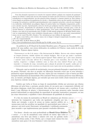 Algumas Mulheres da Hist´oria da Matem´atica, por Nascimento, J. B.- ICEN/ UFPa 64
Uma das situa¸c˜oes repousava no conceito de conjunto inﬁnito: poderia um conjunto de quaisquer
objetos ser inﬁnito e ainda mais um seu sub-conjunto ser maior que ele? Criou-se o conceito de n´umeros
transﬁonitos ou transcendentais: um dos n´umeros desta categoria ´e o famoso n´umero pi. Este n´umero
estava ligado ao problema da quadratura do c´ırculo, e Arquimedes talvez um dos maiores cientistas da
era grega, foi o primeiro a calcul´a-lo aproximadamente com o seguinte racioc´ınio: a ´area de um triˆangulo
era conhecida, subdividindo um pol´ıgono (ﬁgura de muitos lados) em triˆangulos componentes, poder-
se-ia calcular sua ´area. Aproximando a ´area do c´ırculo por poligonos inscritos (dentro) e circunscritos
(fora do c´ırculo), Arquimedes foi calculando as duas ´areas que deveriam convergir para a ´area do
c´ırculo! Bastava ir aumentando os lados gradualmente. Com muito trabalho num´erico Arquimedes
chegou a um valor de pi aproximado entre 3,1408 e 3,1429 usando pol´ıgonos de 96 lados! Desde ent˜ao,
com os computadores houve uma verdadeira obsess˜ao para o c´alculo de pi, que sendo transcendental
nunca vai ser exato! Em 2011, Kondo e Yee calcularam pi com trilh˜oes de algarismos!
E agora o meu fecho a esta crˆonica: nunca vai se chegar `a integral compreens˜ao da mulher, como
o PI, ela ´e transcendental!
JC e-mail 4452, de 09 de Mar¸co de 2012.
http://www.jornaldaciencia.org.br/Detalhe.jsp?id=81490, acesso Ab/12
Ao public´a-lo no JC-Email da Sociedade Brasileira para o Progresso da Ciˆencia-SBPC, cuja
gest˜ao ´e de uma mulher, esse estava dedicando-o `as mulheres de Ciˆencia e mais ainda da ´area de
Matem´atica. Vejamos alguns t´opicos.
¨Comemorou-se no dia 8 de mar¸co o Dia Internacional da Mulher. Escrevo esta crˆonica inspirado
na imagem feminina, s´ımbolo m´aximo da evolu¸c˜ao biol´ogica. N˜ao sei por que ainda o machismo
de homo-sapiens-sapiens e n˜ao femina-sapiens-sapiens! Todos sabemos que o feto nasce feminino
e somente numa certa fase ulterior h´a a transi¸c˜ao para o sexo masculino. Isso nos deixa, n´os
machos, resqu´ıcios e vest´ıgios evolutivos como os bicos dos seios in´uteis! Pensar que a for¸ca
muscular e o tamanho do corpo, necess´arios para a fun¸c˜ao de provedor do ca¸cador, acabou por ser
o elemento dominante s´ocio-econˆomico na rela¸c˜ao dos sexos ´e para mim um dos paradoxos evolutivos.¨
Educa¸c˜ao, aqui no sentido de escolariza¸c˜ao, tem por primazia forma¸c˜ao e capacita¸c˜ao t´ecnica
da pessoa. Portanto, n˜ao deve se prender em diferen¸cas buscando evitar que os seus m´etodos e
parˆametros sejam impregnados disto. Por isso, rejeita at´e com veemˆencia o que se baseia nas difer-
encia¸c˜oes fundamentais da humanidade. Pelo contr´ario! Tenta ao m´aximo preservar essas diferen¸cas,
sem, no entanto, privilegiar alguma, por entender que nesse meio reside a fonte essencial de um dos
seus objetivos centrais: inova¸c˜ao.
Lembro que turba se forma ao largo de unanimidades obtidas por processos que elimina
diferen¸cas at´e pela for¸ca e, portanto, gerado dentro de um pacto que o compromete defender at´e
das piores desgra¸cas, sendo fator premente disto silenciar-se at´e mesmo ante o escabroso. E um
desse ´e usar diferen¸ca de gˆenero, e historicamente se faz, para promover a¸c˜oes baseadas numa
poss´ıvel inferioridade ou superioridade da capacidade de aprender matem´atica, porquanto, ser isso
um crime educacional; o equil´ıbrio ´e fator determinante da qualidade da educa¸c˜ao.
E o fato do ensino da matem´atica no Brasil ser calamitoso por diversos
interesses faz transparecer que todos s˜ao igualmente atingidos por isso.
Assim por exemplo, a prova de acesso ao ensino superior p´ublico ser a
mesma para todo faz acreditar em igualdade de oportunidade para todos os
gˆeneros e at´e n´ıvel social. Entretanto, tal igualdade ´e viabilizada exatamente
para esconder o que implementaram para garantir resultados diferentes.
Um desses - abordo com mais profundidade no Dossiˆe Livro Did´atico
e outros -, ´e o uso do assombroso como m´etodo de ensino. Que todos se
assombram com livro que ilustra o n´umero sete com um gatinho sendo
jogado do s´etimo andar, ´e fato. Por´em, que a cria¸c˜ao mais comum leva isso
assombrar mais quem ´e do sexo feminino ´e outro inconteste.
 