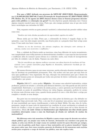 Algumas Mulheres da Hist´oria da Matem´atica, por Nascimento, J. B.- ICEN/ UFPa 65
Por que o MEC defende em processo do MPF-DF (RECURSO, Representa¸c˜ao
n.o 1.16.000.001323/2007-80, Contra Promo¸c˜ao de Arquivamento 27/2007-PRDF/MPF/
PP, Bel´em- Pa, 31 de agosto de 2007) fatores desses como se fossem propostas decente
para rede p´ublica e a educa¸c˜ao em geral? Um dos objetivos quando dissemino esse ´e buscar
alguma resposta razo´avel para tais coisas. Posto que, n˜ao consigo produzir uma s´o que n˜ao revele
haver escatologias nas entranhas do MEC.
Pois, enquanto restrito ao gosto pessoal ´e aceit´avel, o educacional n˜ao permite validar coisas
como essa:
¨Tamb´em n˜ao tenho d´uvidas pessoalmente da superioridade cognitiva da mulher¨
Menos ainda por ser falso. Posto que, o sobressa´ıdo da leitura ´e rasgado elogio ao Ar-
quimedes, o que tem sido sempre merecido, mas ﬁcaria justo se o proposto fosse fazer artigo nesse
tema. E isso nada tem haver como isso:
¨Estamos na era das incertezas, dos sistemas complexos, das intera¸c˜oes entre sistemas de
sistemas, muitas vezes incoerentes e conﬂitantes.¨
Pois, a validade da Ciˆencia reside na incerteza, coisa bem diferente de teoria inconsistente,
tem complexidade como trilha inerente ao desenvolvimento cient´ıﬁco e o que mais faz isso incoerente
e conﬂitante al´em do normal ´e pouca leitura ou o contr´ario: muita, mas eivada de incongruˆencias
por falta de cuidado e n˜ao de dados. Vejamos um rasto disto:
¨N˜ao foi coincidˆencia que algumas mulheres venceram essa odiosa barreira do machismo at´e hoje
existente como a grande matem´atica grega Hipathia de Alexandria, infelizmente trucidada por um
bispo crist˜ao machista.¨
H´a mesmo diversos casos em que essas venceram, por´em educa¸c˜ao abomina transformar esse
tipo de hero´ısmo em possibilidade permanente. Pois, visa acabar com isso para que seja fruto de
uma a¸c˜ao qualiﬁcada e bem organizada. Ou seja, educa¸c˜ao visa sistematizar para que o dentro da
capacidade humana possa ser alcan¸cado por todos sem precisar de dores e sofrimento, mas apenas
trabalhando e por prazer.
Hip´atia (380 d.C) - outra graﬁa ´e Hip´acia -, foi mesmo uma ador´avel matem´atica, ex´ımia
professora, gostava de estudar e, acrescido pela distˆancia hist´orica, sua vida guarda um alto n´ıvel de
complexidade. Entretanto, e ao contr´ario da minha pessoa, o autor apresenta um Curr´ıculo Lattes
bem recheado ao ponto de possibilitar leituras em v´arias l´ınguas, porquanto, poderia ter acesso
`as leituras mais diversas nesse tema, quando ﬁcaria poss´ıvel s´o com a vida dela fazer o artigo por
completo e atender os seus desejos.
Em parte isso era essencial para ampliar essa vis˜ao pobre da hist´oria que o faz defender ter
um simples bispo provocado tudo. Pois, o ato n˜ao foi s´o assassinar uma pessoa, mas a constru¸c˜ao
de uma mentalidade que marca cientiﬁcamente o in´ıcio da Idade M´edia. Ou seja, obra de turba,
porquanto, jun¸c˜ao de quase tudo de imprest´avel em condi¸c˜oes de atuar socialmente se achando no
direito de retalhar o corpo de quem discordava. E nisso n˜ao exclui quem at´e se dizia docente de
matem´atica. Aﬁnal, de onde viriam os fundamentos que diplomam nos dias atuais quem
considera aberra¸c˜oes como o caso da ilustra¸c˜ao j´a citada ser m´etodo de ensino da
matem´atica?
H´a diferen¸ca entre tais assassinos de Hip´atia e quem ocupa cargo de docente em univer-
sidade p´ublica que, em jun¸c˜ao com turba de imorais, obviamente em conchavo com gente da
c´upula, se acha com direito de exigir exame de sanidade mental de quem discorda que amigos,
como o cara do gatinho, pode fazer como se fosse matem´atica at´e as piores imundices? Ajuda
um pouco saber que, fora raras exce¸c˜oes, generais da ditadura de 64 nomearam mais esc´orias
sociais para ocuparem o cargo de docente em p´ublica, mas n˜ao explica tudo.
 