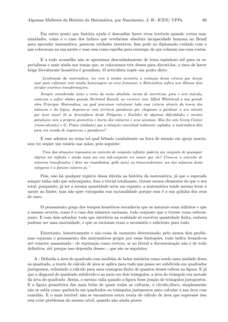 Algumas Mulheres da Hist´oria da Matem´atica, por Nascimento, J. B.- ICEN/ UFPa 66
Em outro ponto que hist´oria ajuda ´e desconﬁar haver erros terr´ıveis quando certas una-
nimidades, como ´e o caso dos ´ındices que revelariam absoluta incapacidade humana no Brasil
para aprender matem´atica, parecem verdades imut´aveis. Isso pede ao diplomado cuidado com o
que colocaram na sua mente e usar essa como espelho para enxergar do que colaram nas suas costas.
E a todo aconselho n˜ao se aproximar descuidadamente de tema espinhoso at´e para os es-
pecialistas e mais ainda nos temas que, se colocarmos trˆes desses para discuti-los, o risco de haver
briga literalmente hom´erica ´e grandioso. O articulista exp˜oe um ponto disto:
¨Lembrando da matem´atica, me vem `a minha mem´oria a evolu¸c˜ao dessa ciˆencia que desejo
usar para culminar com minha homenagem ao sexo feminino: a Matem´atica sofreu nos ´ultimos dois
s´eculos enormes transforma¸c˜oes.
Sempre considerada como o reino da raz˜ao absoluta, isenta de incertezas, pura e sem m´acula,
come¸cou a sofrer abalos quando Bertrand Russell, ao escrever com Alfred Whitehead a sua grande
obra Principia Matem´atica, na qual procurava estruturar toda essa ciˆencia atrav´es da teoria dos
n´umeros e da l´ogica, deparou-se com terr´ıveis paradoxos que chegaram a paralisar o seu intento
por nove anos! J´a se desconﬁava desde Pit´agoras e Euclides de algumas diﬁculdades e mesmo
paradoxos com a pr´opria geometria e teoria dos n´umeros e seus axiomas. Mas foi com Georg Cantor
(russo-alem˜ao) e G. Peano (italiano) que a situa¸c˜ao conceitual realmente explodiu: a matem´atica dita
pura era eivada de impurezas e paradoxos?¨
E esse adentra no tema tal qual bˆebado cambaleante na hora de serm˜ao em igreja matriz,
sem ter sequer um ros´ario nas m˜aos, pelo seguinte:
¨Uma das situa¸c˜oes repousava no conceito de conjunto inﬁnito: poderia um conjunto de quaisquer
objetos ser inﬁnito e ainda mais um seu sub-conjunto ser maior que ele? Criou-se o conceito de
n´umeros transﬁonitos ( deve ser transﬁnitos, grifo meu) ou transcendentais: um dos n´umeros desta
categoria ´e o famoso n´umero pi.¨
Pois, n˜ao h´a qualquer registro dessa d´uvida na hist´oria da matem´atica, j´a que o esperado
sempre tinha sido que subconjunto, fora o trivial totalizante, tivesse menos elementos do que o seu
total, porquanto, j´a ter a mesma quantidade seria um espanto; a matem´atica tende mesmo levar a
mente ao limite, mas n˜ao quer extrapolar sua racionalidade porque essa ´e a sua galinha dos ovos
de ouro.
O pensamento grego dos tempos hom´ericos reconhecia que os naturais eram inﬁnitos e que
o mesmo ocorria, como ´e o caso dos n´umeros racionais, todo conjunto que o tivesse como subcon-
junto. E com dois adendos: tudo que interferia na realidade s´o envolvia quantidade ﬁnita, embora
pudesse ser uma enormidade, e que os racionais eram o necess´ario e suﬁciente para tudo.
Entretanto, historicamente e n˜ao coisa de momento determinado, pelo menos dois proble-
mas co¸cavam o pensamento dos matem´aticos gregos por essas limita¸c˜oes, tudo indica levando-os
at´e cometer assassinado - de reputa¸c˜ao como certeza, se no literal a documenta¸c˜ao n˜ao ´e de todo
deﬁnitiva, at´e porque isso dependia desses -, que s˜ao os seguintes:
A - Deﬁnida a ´area de quadrado com medidas de lados unit´arios como sendo uma unidade desta
ao quadrado, a teoria de c´alculo de ´area se aplica para tudo que possa ser subdivida em quadrados
justapostos, reduzindo o c´alculo para uma contagem ﬁnita de quantos desses cabem na ﬁgura. E j´a
que a diagonal de quadrado subdivide-o ao meio em dois triˆangulos, a ´area do triˆangulo era metade
da ´area do quadrado. Assim, o mesmo valia quando a ﬁgura fosse jun¸c˜ao de triˆangulos justapostos.
E a ﬁgura geom´etrica das mais belas de quase todas as culturas, o c´ırculo/disco, simplesmente
n˜ao se sabia como quebr´a-la em quadrados ou triˆangulos justapostos para calcular a sua ´area com
exatid˜ao. E o mais terr´ıvel: n˜ao se encontrava outra teoria de c´alculo de ´area que superasse isso
sem criar problemas do mesmo n´ıvel, quando n˜ao ainda piores.
 