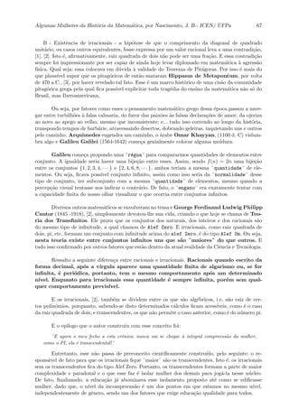 Algumas Mulheres da Hist´oria da Matem´atica, por Nascimento, J. B.- ICEN/ UFPa 67
B - Existˆencia de irracionais - a hip´otese de que o comprimento da diagonal de quadrado
unit´ario, ou casos outros equivalentes, fosse expressa por um valor racional leva a uma contradi¸c˜ao,
[1], [2]. Isto ´e, aﬁrmativamente, raiz quadrada de dois n˜ao pode ser uma fra¸c˜ao. E essa contradi¸c˜ao
sempre foi impressionante por ser capaz de ainda hoje levar diplomado em matem´atica `a agress˜ao
f´ısica. Qual seja: essa colocava em d´uvida `a validade do Teorema de Pit´agoras. Por isso ´e mais do
que plaus´ıvel supor que os pitag´oricos de ent˜ao mataram Hippasus de Metapontum, por volta
de 470 a.C., [3], por haver revelado tal fato. Esse ´e um marco hist´orico de uma cis˜ao da comunidade
pitag´orica grega pela qual ﬁca poss´ıvel explicitar toda trag´edia do ensino da matem´atica n˜ao s´o do
Brasil, mas Iberoamericana,
Ou seja, por fatores como esses o pensamento matem´atico grego dessa ´epoca passou a nave-
gar entre turbilh˜oes `a falsa calmaria, do furor das paix˜oes `as falsas declara¸c˜oes de amor; da ojeriza
ao novo ao apego ao velho, mesmo que inconsistente; e... tudo isso correndo ao longo da hist´oria,
transpondo tempos de barb´arie, atravessando desertos, dobrando geleiras, inquietando uns e outros
pelo caminho. Arquimedes engendra um caminho, o ´arabe Omar Khayyan, (1100 d. C) vislum-
bra algo e Galileu Galilei (1564-1642) come¸ca genialmente colocar alguma moldura.
Galileu come¸ca propondo uma ¨r´egua¨ para compararmos quantidades de elementos entre
conjunto. A igualdade seria haver uma bije¸c˜ao entre esses. Assim, sendo f(n) = 2n uma bije¸c˜ao
entre os conjuntos {1, 2, 3, 4, · · · } e {2, 4, 6, 8, · · · }, ambos teriam a mesma ¨quantidade¨ de ele-
mentos. Ou seja, ﬁcava poss´ıvel conjunto inﬁnito, assim como isso seria da ¨normalidade¨ desse
tipo de conjunto, ter subconjunto com a mesma ¨quantidade¨ de elementos, mesmo quando a
percep¸c˜ao visual tentasse nos indicar o contr´ario. De fato, o ¨engano¨ era exatamente tentar com
a capacidade ﬁnita do nosso olhar visualizar o que ocorria entre conjuntos inﬁnitos.
Diversos outros matem´aticos se envolveram no tema e George Ferdinand Ludwig Philipp
Cantor (1845 -1918), [2], simplesmente devotou-lhe sua vida, criando o que hoje se chama de Teo-
ria dos Transﬁnitos. Ele prova que os conjuntos dos naturais, dos inteiros e dos racionais s˜ao
do mesmo tipo de inﬁnitude, a qual chamou de Alef Zero. E irracionais, como raiz quadrada de
dois, pi, etc, formam um conjunto com inﬁnitude acima do alef Zero, ´e do tipo Alef Um. Ou seja,
nesta teoria existe entre conjuntos inﬁnitos uns que s˜ao ¨maiores¨ do que outros. E
tudo isso conﬁrmado por outros fatores que est˜ao dentro da atual realidade da Ciˆencia e Tecnologia.
Ressalto a seguinte diferen¸ca entre racionais e irracionais. Racionais quando escrito da
forma decimal, ap´os a v´ırgula aparece uma quantidade ﬁnita de algarismo ou, se for
inﬁnita, ´e peri´odica, portanto, tem o mesmo comportamento ap´os um determinado
n´ıvel. Enquanto para irracionais essa quantidade ´e sempre inﬁnita, por´em sem qual-
quer comportamento previs´ıvel.
E os irracionais, [2], tamb´em se dividem entre os que s˜ao alg´ebricos, i.e, s˜ao raiz de cer-
tos polinˆomios, porquanto, sabendo-se disto determinados c´alculos ﬁcam acess´ıveis, como ´e o caso
da raiz quadrada de dois, e transcendentes, os que n˜ao permite o caso anterior, como ´e do n´umero pi.
E o epilogo que o autor construiu com esse conceito foi:
¨E agora o meu fecho a esta crˆonica: nunca vai se chegar `a integral compreens˜ao da mulher,
como o PI, ela ´e transcendental!¨
Entretanto, esse n˜ao passa de preconceito cientiﬁcamente constru´ıdo, pelo seguinte: o re-
spons´avel de fato para que os irracionais ﬁque ¨maior¨ s˜ao os transcendentes. Isto ´e, os irracionais
sem os transcendentes ﬁca do tipo Alef Zero. Portanto, os transcendentes formam a parte de maior
complexidade e paradoxal e o que esse faz ´e isolar mulher dos demais para jog´a-la nesse n´ucleo.
De fato, ﬁnalizando, a educa¸c˜ao j´a abominava esse isolamento proposto at´e como se ediﬁcasse
mulher, dado que, o n´ıvel da incompreens˜ao ´e um dos pontos em que estamos no mesmo n´ıvel,
independentemente de gˆenero, sendo um dos fatores que exige educa¸c˜ao qualidade para todos.
 