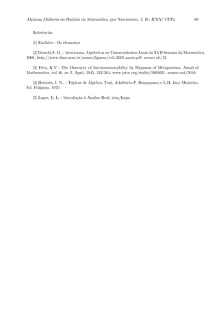 Algumas Mulheres da Hist´oria da Matem´atica, por Nascimento, J. B.- ICEN/ UFPa 68
Referˆencias
[1] Euclides - Os elementos
[2] Bruschi,S. M., - Irracionais, Alg´ebricos ou Transcendentes Anais da XVII Semana da Matem´atica,
2005, http://www.dma.uem.br/semat/ﬁguras/xvii 2005 anais.pdf. acesso ab/12
[3] Fritz, K.V - The Discovery of Incommensurability by Hippasus of Metapontum, Annal of
Mathematics, vol 46, no 2, April, 1945, 242-264, www.jstor.org/stable/1969021, acesso out/2010
[4] Herstein, I. N., - T´opicos de ´Algebra, Trad. Adalberto P. Bergamasco e L.H. Jacy Monteiro,
Ed. Pol´ıgono, 1970
[5] Lages, E. L, - Introdu¸c˜ao `a Analise Real, sbm/Impa
 