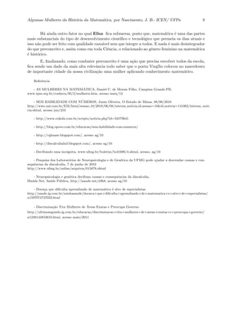 Algumas Mulheres da Hist´oria da Matem´atica, por Nascimento, J. B.- ICEN/ UFPa 8
H´a ainda outro fator no qual Elisa ﬁca submersa, posto que, matem´atica ´e uma das partes
mais substanciais do tipo de desenvolvimento cient´ıﬁco e tecnol´ogico que permeia os dias atuais e
isso n˜ao pode ser feito com qualidade razo´avel sem que integre a todos. E nada ´e mais desintegrador
do que preconceito e, assim como em toda Ciˆencia, o relacionado ao gˆenero feminino na matem´atica
´e hist´orico.
E, ﬁnalizando, como combater preconceito ´e uma a¸c˜ao que precisa envolver todos da escola,
ﬁca sendo um dado da mais alta relevˆancia todo saber que o poeta Virg´ılio colocou no nascedouro
de importante cidade da nossa civiliza¸c˜ao uma mulher aplicando conhecimento matem´atico.
Referˆencia
- AS MULHERES NA MATEM´ATICA, Daniel C. de Morais Filho, Campina Grande.PB,
www.rpm.org.br/conheca/30/2/mulheres.htm, acesso mar¸c/12
- SEM HABILIDADE COM N´UMEROS, Junia Oliveira, O Estado de Minas, 08/06/2010
http://wwo.uai.com.br/EM/html/sessao 18/2010/06/08/interna noticia,id sessao=18&id noticia=141062/interna noti-
cia.shtml, acesso jun/210
- http://www.exkola.com.br/scripts/noticia.php?id=34579041
- http://blog.opovo.com.br/educacao/sem-habilidade-com-numeros/
- http://vghaase.blogspot.com/, acesso ag/10
- http://discalculialnd.blogspot.com/, acesso ag/10
- Decifrando uma inc´ognita, www.ufmg.br/boletim/bol1698/4.shtml, acesso, ag/10
- Pesquisa dos Laborat´orios de Neuropsicologia e de Gen´etica da UFMG pode ajudar a desvendar causas e con-
sequˆencias da discalculia, 7 de junho de 2010
http://www.ufmg.br/online/arquivos/015678.shtml
- Neuropsicologia e gen´etica decifram causas e consequˆencias da discalculia,
ISa´ude.Net, Sa´ude P´ublica, http://isaude.net/z9h8, acesso ag/10
- Doen¸ca que diﬁculta aprendizado de matem´atica ´e alvo de especialistas
http://saude.ig.com.br/minhasaude/doenca+que+diﬁculta+aprendizado+de+matematica+e+alvo+de+especialistas/
n1597074737032.html
- Discrimina¸c˜ao Tira Mulheres de ´Areas Exatas e Preocupa Governo
http://ultimosegundo.ig.com.br/educacao/discriminacao+tira+mulheres+de+areas+exatas+e+preocupa+governo/
n1238144853610.html, acesso maio/2011
 