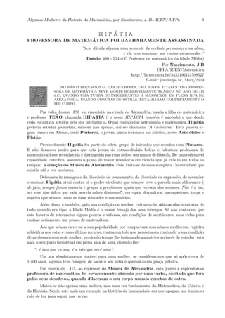 Algumas Mulheres da Hist´oria da Matem´atica, por Nascimento, J. B.- ICEN/ UFPa 9
H I P ´A T I A
PROFESSORA DE MATEM ´ATICA FOI BARBARAMENTE ASSASSINADA
¨Sem d´uvida alguma uma semente da verdade permaneceu na alma,
e ela vem reanimar um ensino esclarecedor.¨
Bo´ecio, 480 - 524 d:C Professor de matem´atica da Idade M´edia)
Por Nascimento, J.B
UFPA/ICEN/Matem´atica
http://lattes.cnpq.br/5423496151598527
E-mail: jbn@ufpa.br, Mar¸c/2009
NO MˆES INTERNACIONAL DAS MULHERES, UMA JOVEM E TALENTOSA PROFES-
SORA DE MATEM´ATICA TEVE MORTE HORRIVELMENTE TR´AGICA NO ANO DE 415
d.C., QUANDO UMA TURBA DE INTOLERANTES A MASSACROU EM PLENA RUA DE
ALEXANDRIA; USANDO CONCHAS DE OSTRAS, RETALHARAM COMPLETAMENTE O
SEU CORPO.
Por volta do ano 380 da era crist˜a, na cidade de Alexandria, nascia a ﬁlha do matem´atico
e professor TE ˜AO, chamada HIP ´ATIA ( o nome HIP ´ACIA tamb´em ´e adotado) e que desde
cedo encantava a todos pela sua inteligˆencia. O pai ensinou-lhe astronomia e matem´atica. Hip´atia
preferiu estudar geometria, embora n˜ao apenas, da´ı ser chamada ¨A Geˆometra¨. Esta passou al-
gum tempo em Atenas, onde Plutarco, o jovem, ainda lecionava em p´ublico, sobre Arist´oteles e
Plat˜ao.
Provavelmente Hip´atia fez parte do seleto grupo de iniciados que estudou com Plutarco.
E n˜ao demorou muito para que esta jovem de extraordin´aria beleza e talentosa professora de
matem´atica fosse reconhecida e distinguida nas ruas pelo o seu manto de ﬁl´osofa. De inquestion´avel
capacidade cient´ıﬁca, assumiu o posto de maior relevˆancia em ciˆencia que j´a existiu em todos os
tempos: a dire¸c˜ao do Museu de Alexandria. Pois, trata-se da mais completa Universidade que
existiu at´e a era moderna.
Defensora intransigente da liberdade de pensamento, da liberdade de express˜ao, de aprender
e ensinar, Hip´atia atrai contra si o poder virulento que sempre teve a parcela mais aldravante (
de fato, sempre foram maioria e gra¸cas `a prestimosa ajuda que recebem dos omissos. N˜ao ´e `a toa,
ser este tipo dileto que esta parcela adora diplomar!), corrupta, dogm´atica, incompetente, torpe e
zopeira que atuava como se fosse educador e matem´atico.
Al´em disso, e tamb´em, pela sua condi¸c˜ao de mulher, cultuava-lhe ´odio os obscurantistas de
tudo quando era tipo; a Idade M´edia ´e o maior triunfo dos seus inimigos. S´o n˜ao contavam que
esta haveria de referenciar alguns poucos e valiosos, em condi¸c˜oes de sacriﬁcarem suas vidas para
ensinar seriamente um pouco de matem´atica.
Aos que acham dever-se a sua popularidade por compactuar com alunos med´ıocres, registra
a hist´oria que esta, e como ´ultimo recurso, contra um tolo que persistia em confundir a sua condi¸c˜ao
de professora com a de mulher, perdendo tempo lhe insinuando galanteios ao inv´es de estudar, esta
saca o seu pano menstrual em plena sala de aula, dizendo-lhe:
¨- ´e isto que eu sou, ´e a isto que vocˆe ama¨.
Um ato absolutamente not´avel para uma mulher, se considerarmos que s´o ap´os cerca de
1.400 anos, alguma teve coragem de sacar o seu suti˜a e queim´a-lo em pra¸ca p´ublica.
Em mar¸co de 415, ao regressar do Museu de Alexandria, esta jovem e esplendorosa
professora de matem´atica foi covardemente atacada por uma turba, excitada que fora
pelos seus desafetos, quando dilaceram o seu corpo usando conchas de ostra.
Matou-se n˜ao apenas uma mulher, mas uma era fundamental da Matem´atica, da Ciˆencia e
da Hist´oria. Sendo este mais um exemplo na hist´oria da humanidade em que apagam um luminoso
raio de luz para seguir nas trevas.
 