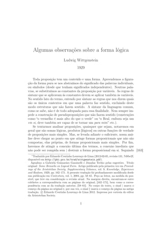 Algumas observações sobre a forma lógica
                             Ludwig Wittgenstein
                                        1929

    Toda proposição tem um conteúdo e uma forma. Apreendemos a ﬁgura-
ção da forma pura se nos abstraímos do signiﬁcado das palavras individuais,
ou símbolos (desde que tenham signiﬁcados independentes). Noutras pala-
vras, se substituímos as constantes da proposição por variáveis. As regras de
sintaxe que se aplicavam às constantes devem se aplicar também às variáveis.
No sentido lato do termo, entendo por sintaxe as regras que nos dizem quais
são os únicos contextos em que uma palavra faz sentido, excluindo deste
modo estruturas que não fazem sentido. A sintaxe da linguagem comum,
como se sabe, não é de todo adequada para essa ﬁnalidade. Nem sempre im-
pede a construção de pseudoproposições que não fazem sentido (construções
como “o vermelho é mais alto do que o verde” ou “o Real, embora seja um
em si, deve também ser capaz de se tornar um para mim” etc.).
    Se tentarmos analisar proposições, quaisquer que sejam, notaremos em
geral que são somas lógicas, produtos [lógicos] ou outras funções de verdade
de proposições mais simples. Mas, se levada adiante o suﬁciente, nossa aná-
lise deve chegar ao ponto em que atinge formas proposicionais que não são
compostas, elas próprias, de formas proposicionais mais simples. Por ﬁm,
havemos de atingir a conexão última dos termos, a conexão imediata que
não pode ser rompida sem | destruir a forma proposicional em si. Seguindo [163]
   ∗
     Traduzido por Eduardo Coutinho Lourenço de Lima (2012-02-05, revisão 131, 7d8be2f,
disponível em http://phi.pro.br/trad/wittgenstein.pdf).
   Agradeço a Gabriela Guimarães Gazzinelli e Jônadas Techio pelas sugestões. Título
original: Some Remarks on Logical Form. Artigo publicado pela primeira vez em Proceed-
ings of the Aristotelian Society, Supplementary Volumes, vol. 9, Knowledge, Experience
and Realism, 1929, pp. 162–171. A presente tradução foi profundamente modiﬁcada desde
sua publicação em Contextura, vol. 1, 2004, pp. 58–61. Peço ao leitor, na medida do pos-
sível, que leve em consideração a revisão atual. Na margem direita, encontram-se entre
colchetes a correspondência com as páginas do original, [162–171], bem como a corres-
pondência com as da tradução anterior, [58–61]. No corpo do texto, o sinal | marca o
começo da página no original e, por sua vez, o sinal marca o começo da página na antiga
tradução. c Eduardo Coutinho Lourenço de Lima 2012. Impressa por cortesia do editor
da Aristotelian Society.


                                           1
 