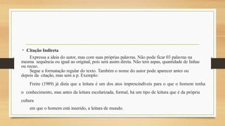• Citação Indireta
Expressa a ideia do autor, mas com suas próprias palavras. Não pode ficar 03 palavras na
mesma sequência ou igual ao original, pois será assim direta. Não tem aspas, quantidade de linhas
ou recuo.
Segue a formatação regular do texto. Também o nome do autor pode aparecer antes ou
depois da citação, mas sem a p. Exemplo:
Freire (1989) já dizia que a leitura é um dos atos imprescindíveis para o que o homem tenha
o conhecimento, mas antes da leitura escolarizada, formal, há um tipo de leitura que é da própria
cultura
em que o homem está inserido, a leitura de mundo.
 