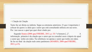 • Citação de Citação
Tanto faz ser direta ou indireta. Segue as estruturas anteriores. O que é importante é
colocar de quem é a ideia que o autor que está consultando utilizou em seu texto.
Por isso usa-se o apud que quer dizer citado por.
Segundo Soares (2004 apud FREIRE, 2013, p. 15) “o homem [...]”. A
informação primeira é da citação que o autor que eu consultei usou e depois do apud
o autor que tenho em mãos. Na referência vai apenas o autor que tenho em mãos.
Se for no final da citação tudo entre parênteses (SOARES, 2004 apud FREIRE,
2013, p.15).
 