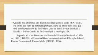 • Quando está utilizando um documento legal como a LDB, PCN, BNCC
ou outro que vem de instâncias públicas. Deve-se entrar pelo local que
está sendo publicado. Se for Federal , usa-se Brasil. Se for Estadual, o
Estado – Minas Gerais. Se for Municipal, o munícipio. Ex.:
Segundo a Lei de Diretrizes em Bases da Educação Nacional, n° 9394
de 1996 (LDBEN), a Educação Básica está constituída de Educação Infantil,
Ensino Fundamental, Ensino Média (BRASIL, 1996).
 