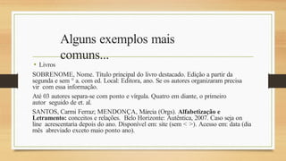 Alguns exemplos mais
comuns...
• Livros
SOBRENOME, Nome. Título principal do livro destacado. Edição a partir da
segunda e sem ° a. com ed. Local: Editora, ano. Se os autores organizaram precisa
vir com essa informação.
Até 03 autores separa-se com ponto e vírgula. Quatro em diante, o primeiro
autor seguido de et. al.
SANTOS, Carmi Ferraz; MENDONÇA, Márcia (Orgs). Alfabetização e
Letramento: conceitos e relações. Belo Horizonte: Autêntica, 2007. Caso seja on
line acrescentaria depois do ano. Disponível em: site (sem < >). Acesso em: data (dia
mês abreviado exceto maio ponto ano).
 