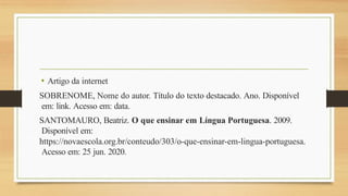 • Artigo da internet
SOBRENOME, Nome do autor. Título do texto destacado. Ano. Disponível
em: link. Acesso em: data.
SANTOMAURO, Beatriz. O que ensinar em Língua Portuguesa. 2009.
Disponível em:
https://novaescola.org.br/conteudo/303/o-que-ensinar-em-lingua-portuguesa.
Acesso em: 25 jun. 2020.
 