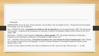 • Monografia
SOBRENOME, Nome do autor. Título destacado. Ano de defesa. Tipo de trabalho (Curso) – Programa/Centro/Faculdade,
Universidade, local, ano de depósito.
Tese – FOSSATTI, Paulo. A produção de sentido na vida de educadores: por uma logoformação. 2009. Tese (Doutorado
em Educação) – Programa de Pós-Graduação em Educação, Pontifícia Universidade Católica do Rio Grande do Sul, Porto
Alegre, 2009.
Dissertação – VIEIRA, Carlos Fagundes. Educação e cultura popular. 2017. Dissertação (Mestrado em Educação) –
Programa de Pós-Graduação em Educação, Universidade La Salle, Canoas, 2017.
TCC – SOARES, Eliana de Freitas. A formação do professor dos Anos Iniciais do Ensino Fundamental. 1999. Trabalho
de Conclusão de Curso (Curso de Pedagogia) - Centro de Ciências Humanas, Universidade Estadual de Montes Claros,
Montes Claros, 1999.
Se estiver on line. Depois do último ano coloca-se Disponível em: link. Acesso em: data. Não tem mais < > no link.
 
