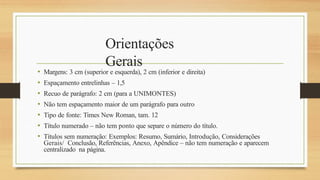 Orientações
Gerais
• Margens: 3 cm (superior e esquerda), 2 cm (inferior e direita)
• Espaçamento entrelinhas – 1,5
• Recuo de parágrafo: 2 cm (para a UNIMONTES)
• Não tem espaçamento maior de um parágrafo para outro
• Tipo de fonte: Times New Roman, tam. 12
• Título numerado – não tem ponto que separe o número do título.
• Títulos sem numeração: Exemplos: Resumo, Sumário, Introdução, Considerações
Gerais/ Conclusão, Referências, Anexo, Apêndice – não tem numeração e aparecem
centralizado na página.
 