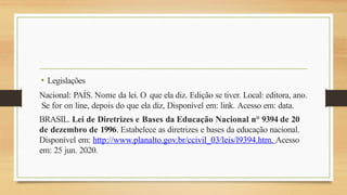 • Legislações
Nacional: PAÍS. Nome da lei. O que ela diz. Edição se tiver. Local: editora, ano.
Se for on line, depois do que ela diz, Disponível em: link. Acesso em: data.
BRASIL. Lei de Diretrizes e Bases da Educação Nacional n° 9394 de 20
de dezembro de 1996. Estabelece as diretrizes e bases da educação nacional.
Disponível em: http://www.planalto.gov.br/ccivil_03/leis/l9394.htm. Acesso
em: 25 jun. 2020.
 