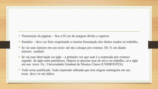 • Numeração de páginas – fica a 02 cm da margem direita e superior
• Sumário – deve ser feito respeitando a mesma formatação dos títulos usados no trabalho.
• Se vai usar número em seu texto: até dez coloque por extenso. De 11 em diante
número cardinal.
• Se vai usar abreviação ou sigla – a primeira vez que usar é a expressão por extenso
seguido da sigla entre parênteses. Depois se precisar usar de novo no trabalho, só a sigla
em seu texto. Ex.: Universidade Estadual de Montes Claros (UNIMONTES).
• Todo texto justificado. Toda expressão utilizada que tem origem estrangeira em seu
texto deve vir em itálico.
 