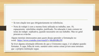 • Se tem citação tem que obrigatoriamente ter referências.
• Nota de rodapé é com a mesma fonte utilizada no trabalho, tam. 10,
espaçamento entrelinhas simples, justificado. Na educação é mais comum ter
notas de rodapé explicativa, quando necessário em seu trabalho. Mas no geral
procura-se evita-las.
Alguns tutoriais interessantes para quem deseja aprender a formatação no
word: https://www.youtube.com/watch?v=b6zBAlRcJ5I
Se tiver alguma orientação diferente do que a Unimontes segue, é só adaptar quando
formatar. A capa, folha de rosto, sumário entre outras coisas já tem uma estrutura
que a própria instituição segue.
 