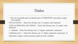 Títulos
• Não tem um padrão para ser adotado para a UNIMONTES, mas pode-se seguir
essa sugestão:
TÍTULO GERAL – Times New Roman, tam. 14, negrito, tudo maiúsculo
1TÍTULO PRINCIPAL DO TÓPICO – Times New Roman, tam. 12, negrito, tudo
maiúsculo
1. Subtítulo – Times New Roman, tam. 12, negrito, maiúsculo e minúsculo
1.Subtítulo nível 2 – Times New Roman, tam. 12, itálico, maiúsculo e minúsculo. O
importante é seguir a mesma estrutura usada em todo o trabalho.
 