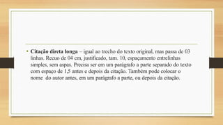 • Citação direta longa – igual ao trecho do texto original, mas passa de 03
linhas. Recuo de 04 cm, justificado, tam. 10, espaçamento entrelinhas
simples, sem aspas. Precisa ser em um parágrafo a parte separado do texto
com espaço de 1,5 antes e depois da citação. Também pode colocar o
nome do autor antes, em um parágrafo a parte, ou depois da citação.
 