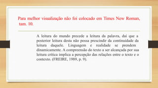 Para melhor visualização não foi colocado em Times New Roman,
tam. 10.
A leitura do mundo precede a leitura da palavra, daí que a
posterior leitura desta não possa prescindir da continuidade da
leitura daquele. Linguagem e realidade se prendem
dinamicamente. A compreensão do texto a ser alcançada por sua
leitura crítica implica a percepção das relações entre o texto e o
contexto. (FREIRE, 1989, p. 9).
 