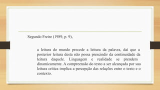 Segundo Freire (1989, p. 9),
a leitura do mundo precede a leitura da palavra, daí que a
posterior leitura desta não possa prescindir da continuidade da
leitura daquele. Linguagem e realidade se prendem
dinamicamente. A compreensão do texto a ser alcançada por sua
leitura crítica implica a percepção das relações entre o texto e o
contexto.
 