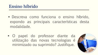 Ensino híbrido
 Descreva como funciona o ensino híbrido,
expondo as principais características desta
modalidade.
 O papel do professor diante da
utilização das novas tecnologias é
minimizado ou suprimido? Justifique.
 