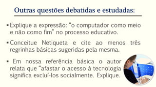 Outras questões debatidas e estudadas:
 Explique a expressão: “o computador como meio
e não como fim” no processo educativo.
 Conceitue Netiqueta e cite ao menos três
regrinhas básicas sugeridas pela mesma.
 Em nossa referência básica o autor
relata que “afastar o acesso à tecnologia
significa excluí-los socialmente. Explique.
 
